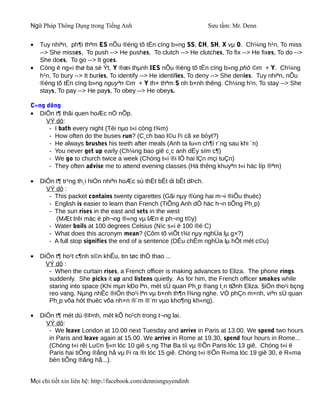 Ngữ Pháp Thông Dụng trong Tiếng Anh                               Sưu tầm: Mr. Denn


•   Tuy nhiªn, ph¶i thªm ES nÕu ®éng tõ tËn cïng b»ng SS, CH, SH, X vµ O. Ch¼ng h¹n, To miss
    --> She misses, To push --> He pushes, To clutch --> He clutches, To fix --> He fixes, To do -->
    She does, To go --> It goes.
•   Còng ë ng«i thø ba sè Ýt, Y ®æi thµnh IES nÕu ®éng tõ tËn cïng b»ng phô ©m + Y. Ch¼ng
    h¹n, To bury --> It buries, To identify --> He identifies, To deny --> She denies. Tuy nhiªn, nÕu
    ®éng tõ tËn cïng b»ng nguyªn ©m + Y th× thªm S nh b×nh thêng. Ch¼ng h¹n, To stay --> She
    stays, To pay --> He pays, To obey --> He obeys.

C«ng dông
• DiÔn t¶ thãi quen hoÆc nÒ nÕp.
     VÝ dô:
      - I bath every night (Tèi nµo t«i còng t¾m)
      - How often do the buses run? (C¸ch bao l©u l¹i cã xe bóyt?)
      - He always brushes his teeth after meals (Anh ta lu«n ch¶i r¨ng sau khi ¨n)
      - You never get up early (Ch¼ng bao giê c¸c anh dËy sím c¶)
      - We go to church twice a week (Chóng t«i ®i lÔ hai lÇn mçi tuÇn)
      - They often advise me to attend evening classes (Hä thêng khuyªn t«i häc líp ®ªm)

•   DiÔn t¶ tr¹ng th¸i hiÓn nhiªn hoÆc sù thËt bÊt di bÊt dÞch.
      VÝ dô :
       - This packet contains twenty cigarettes (Gãi nµy ®ùng hai m¬i ®iÕu thuèc)
       - English is easier to learn than French (TiÕng Anh dÔ häc h¬n tiÕng Ph¸p)
       - The sun rises in the east and sets in the west
         (MÆt trêi mäc ë ph¬ng ®«ng vµ lÆn ë ph¬ng t©y)
       - Water boils at 100 degrees Celsius (Níc s«i ë 100 ®é C)
       - What does this acronym mean? (Côm tõ viÕt t¾t nµy nghÜa lµ g×?)
       - A full stop signifies the end of a sentence (DÊu chÊm nghÜa lµ hÕt mét c©u)

•   DiÔn t¶ ho¹t c¶nh s©n khÊu, tin tøc thÓ thao ...
      VÝ dô :
       - When the curtain rises, a French officer is making advances to Eliza. The phone rings
       suddenly. She picks it up and listens quietly. As for him, the French officer smokes while
       staring into space (Khi mµn kÐo lªn, mét sÜ quan Ph¸p ®ang t¸n tØnh Eliza. §iÖn tho¹i bçng
       reo vang. Nµng nhÊc ®iÖn tho¹i lªn vµ b×nh th¶n l¾ng nghe. VÒ phÇn m×nh, viªn sÜ quan
       Ph¸p võa hót thuèc võa nh×n ®¨m ®¨m vµo kho¶ng kh«ng).

•   DiÔn t¶ mét dù ®Þnh, mét kÕ ho¹ch trong t¬ng lai.
      VÝ dô:
       - We leave London at 10.00 next Tuesday and arrive in Paris at 13.00. We spend two hours
       in Paris and leave again at 15.00. We arrive in Rome at 19.30, spend four hours in Rome...
       (Chóng t«i rêi Lu©n §«n lóc 10 giê s¸ng Thø Ba tíi vµ ®Õn Paris lóc 13 giê. Chóng t«i ë
       Paris hai tiÕng ®ång hå vµ l¹i ra ®i lóc 15 giê. Chóng t«i ®Õn R«ma lóc 19 giê 30, ë R«ma
       bèn tiÕng ®ång hå...).


Mọi chi tiết xin liên hệ: http://facebook.com/dennisnguyendinh
 