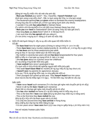 Ngữ Pháp Thông Dụng trong Tiếng Anh                              Sưu tầm: Mr. Denn

       (§õng lo! ¤ng Êy nhËn ®îc vÐ mêi cña anh råi)
       - Have you finished your work? - Yes, I have/No, I haven't finished it yet
       (Anh lµm xong c«ng viÖc cha? - Råi, t«i lµm xong råi/ Cha, t«i cha lµm xong)
       - The lieutenant-general has just given orders to bombard the enemy headquarters
       (Trung tíng võa míi ra lÖnh ph¸o kÝch vµo tæng hµnh dinh cña ®Þch)
       - I wonder if my wife has subscribed to Vietnam News
       (T«i ph©n v©n kh«ng biÕt vî t«i cã ®Æt mua Vietnam News hay cha)
       - Have you ever been to Switzerland? (Anh cã sang Thôy SÜ bao giê cha?)
       - How long have you been there? (Anh ®· ë ®ã bao l©u?)
       - I am sure that she has agreed with you about it
       (T«i tin ch¾c r»ng bµ ta ®· ®ång ý víi anh vÒ viÖc ®ã)

•   DiÔn t¶ mét hµnh ®éng ®· x¶y ra vµ vÉn cßn quan hÖ ®Õn hiÖn t¹i.
    VÝ dô :
       - We have lived here for eight years (Chóng t«i sèng ë ®©y ®· t¸m n¨m råi)
       - There have been many murders lately/recently (§· cã nhiÒu vô ¸n m¹ng x¶y ra gÇn ®©y)
       - He has been sick for three weeks/since last week
       (¤ng ta ®au ®· ba tuÇn råi/tõ tuÇn råi ®Õn b©y giê)
       - My mother is seventy-two years old and has been bespectacled for four years
       (MÑ t«i b¶y m¬i hai tuæi vµ mang kÝnh ®· bèn n¨m nay)
       - She has gone about on crutches since her childhood
       (C« ta chèng n¹ng tõ bÐ ®Õn b©y giê)
       - I have worked here since I graduated in law
       (T«i lµm viÖc ë ®©y tõ khi tèt nghiÖp ngµnh luËt ®Õn b©y giê)
       - This tooth hasn't been filled for months (R¨ng nµy mÊy th¸ng nay cha tr¸m)
       - I haven't seen my parents for ages/since January
       (L©u qu¸/ Tõ th¸ng giªng ®Õn nay, t«i cha gÆp bè mÑ t«i)
       - Their youngest son joined up last year. They haven't heard from him since
       (Con trai ót cña hä nhËp ngò n¨m ngo¸i. Tõ ®ã ®Õn nay, hä bÆt tin cËu ta)

    §Æc biÖt
      - I have never heard such nonsense (T«i cha bao giê nghe mét chuyÖn phi lý nh vËy)
      - Never in all my life have I heard such nonsense
      (Suèt ®êi t«i cha bao giê nghe mét chuyÖn phi lý nh vËy)
      - She has often invited me home (C« ta vÉn thêng mêi t«i ®Õn nhµ ch¬i)
      - This is the best film I have ever seen (§©y lµ bé phim hay nhÊt mµ t«i tõng xem)
      - This is the first time they have visited the zoo
      (§©y lµ lÇn ®Çu tiªn hä tham quan vên b¸ch thó)
      - It is only the second time they have arrived in Hong Kong
      (§©y chØ lµ lÇn thø hai hä ®Õn Hång K«ng)
      - It is ten years since I have seen them (LÇn sau cïng t«i gÆp hä lµ c¸ch ®©y mêi n¨m)

      THI HT HOAN THANH LIEN TIEN
H×nh thøc

Mọi chi tiết xin liên hệ: http://facebook.com/dennisnguyendinh
 