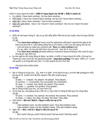 Ngữ Pháp Thông Dụng trong Tiếng Anh                              Sưu tầm: Mr. Denn

HiÖn t¹i hoµn thµnh liªn tiÕn = HiÖn t¹i hoµn thµnh cña TO BE + HiÖn t¹i ph©n tõ.
• X¸c ®Þnh: I have been working , He has been working ...
• Phñ ®Þnh: I have not / haven't been working, He has not / hasn't been working ...
• Nghi vÊn: Have I been working? Has he been working? ...
• Nghi vÊn phñ ®Þnh: Have I not / Haven't I been working?, Has he not / Hasn't he been
   working?...

C«ng dông

•   DiÔn t¶ mét hµnh ®éng ®· x¶y ra vµ vÉn tiÕp diÔn ®Õn khi ta nãi, hoÆc võa míi hoµn tÊt khi
    ta nãi.
    VÝ dô :
        - They have been waiting for hours and the policeman still hasn't opened the gate to let
        them out (Hä chê ®· mÊy tiÕng ®ång hå vµ viªn c¶nh s¸t vÉn cha më cæng cho hä ra)
        - I am too busy to make you a phone call. Have you been waiting long?
          (T«i qu¸ bËn, nªn kh«ng ®iÖn tho¹i cho anh ®îc. Anh ®îi ®· l©u cha?)
        - They have been working all week without a moment's leisure (Hä lµm viÖc suèt c¶ tuÇn,
        ch¼ng lóc nµo r¶nh rçi)
•   §«i khi ngêi ta vÉn dïng ®éng tõ Want vµ Wish ë HiÖn t¹i hoµn thµnh liªn tiÕn. Ch¼ng h¹n,
    Thank you very much for the gardening guide. I have been wanting it for ages (RÊt c¸m ¬n anh
    vÒ quyÓn s¸ch híng dÉn lµm vên. T«i cÇn quyÓn Êy l©u l¾m råi)

      THI QUA KHU DON GIAN
H×nh thøc

•   §èi víi ®éng tõ cã qui t¾c, Qu¸ khø ®¬n gi¶n h×nh thµnh b»ng c¸ch thªm ed vµoNguyªn mÉu
    kh«ng cã To (hoÆc thªm d nÕu nguyªn mÉu tËn cïng b»ng e).
    VÝ dô :
        To play ---> I played, You played, He played, They played...
        To connect --> I connected, You connected, He connected...
        To raise --> I raised, You raised, He raised, They raised...
        To guide --> I guided, You guided, They guided...
    §èi víi ®éng tõ bÊt quy t¾c, xin xem Phô Lôc.
•   H×nh thøc qu¸ khø gièng nhau ë tÊt c¶ c¸c ng«i (®èi víi ®éng tõ bÊt quy t¾c còng vËy).
    VÝ dô :
        To work --> I worked, You worked, He worked, We worked, They worked
        To sleep --> I slept, You slept, He slept, We slept, They slept
•   Phñ ®Þnh = Did not / Didn't + Nguyªn mÉu kh«ng cã To
    VÝ dô :
        - I did not/didn't work, He did not/didn't work, They did not/didn't work
        - I did not/didn't sleep, He did not/didn't sleep, They did not/didn't sleep
•   Nghi vÊn = Did + chñ tõ + Nguyªn mÉu kh«ng cã To
    VÝ dô :
        - Did I work? Did you work? Did he work? Did we work? Did they work?

Mọi chi tiết xin liên hệ: http://facebook.com/dennisnguyendinh
 