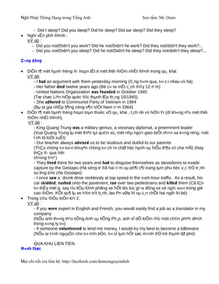 Ngữ Pháp Thông Dụng trong Tiếng Anh                              Sưu tầm: Mr. Denn

       - Did I sleep? Did you sleep? Did he sleep? Did we sleep? Did they sleep?
•   Nghi vÊn phñ ®Þnh :
    VÝ dô :
      - Did you not/Didn't you work? Did he not/Didn't he work? Did they not/didn't they work?...
      - Did you not/Didn't you sleep? Did he not/Didn't he sleep? Did they not/didn't they sleep?...

C«ng dông

•   DiÔn t¶ mét hµnh ®éng ®· hoµn tÊt ë mét thêi ®iÓm nhÊt ®Þnh trong qu¸ khø.
    VÝ dô:
       - I had an argument with them yesterday morning (S¸ng h«m qua, t«i c·i nhau víi hä)
       - Her father died twelve years ago (Bè c« ta mÊt c¸ch ®©y 12 n¨m)
       - United Nations Organization was founded in October 1945
       (Tæ chøc Liªn hiÖp quèc ®îc thµnh lËp th¸ng 10/1945)
       - She adhered to Communist Party of Vietnam in 1964
       (Bµ ta gia nhËp §¶ng céng s¶n ViÖt Nam n¨m 1964)
•   DiÔn t¶ mét hµnh ®éng hoµn toµn thuéc vÒ qu¸ khø , t¸ch rêi víi hiÖn t¹i (dï kh«ng nªu mét thêi
    ®iÓm nhÊt ®Þnh).
    VÝ dô :
       - King Quang Trung was a military genius, a visionary diplomat, a preeminent leader
       (Vua Quang Trung lµ mét thiªn tµi qu©n sù, mét nhµ ngo¹i giao biÕt nh×n xa tr«ng réng, mét
       l·nh tô kiÖt xuÊt)
       - Our teacher always advised us to be studious and dutiful to our parents
       (ThÇy chóng t«i lu«n khuyªn chóng t«i ch¨m chØ häc hµnh vµ hiÕu th¶o víi cha mÑ) (Nay
       thÇy ®· qua ®êi
       ch¼ng h¹n")
       - They lived there for two years and had to disguise themselves as stevedores to evade
       capture by the Gestapo (Hä sèng ë ®ã hai n¨m vµ ph¶i c¶i trang lµm phu bèc v¸c ®Ó tr¸nh
       sù lïng b¾t cña Gestapo)
       - I once saw a drunk drive recklessly at top speed in the rush-hour traffic. As a result, his
       car skidded, rushed onto the pavement, ran over two pedestrians and killed them (Cã lÇn
       t«i thÊy mét g· say rîu liÒu lÜnh phãng xe hÕt tèc lùc gi÷a dßng xe cé ngîc xu«i trong giê
       cao ®iÓm. KÕt qu¶ lµ xe h¾n trît b¸nh, lao lªn vØa hÌ vµ c¸n chÕt hai ngêi ®i bé)
•   Trong c©u ®iÒu kiÖn lo¹i 2.
    VÝ dô :
       - If you were expert in English and French, you would easily find a job as a translator in my
       company
       (NÕu anh th«ng th¹o tiÕng Anh vµ tiÕng Ph¸p, anh sÏ dÔ kiÕm ®îc mét ch©n phiªn dÞch
       trong c«ng ty t«i)
       - If someone volunteered to lend me money, I would try my best to become a billionaire
       (NÕu ai t×nh nguyÖn cho t«i mîn tiÒn, t«i sÏ lµm hÕt søc m×nh ®Ó trë thµnh tØ phó)

      QUA KHU LIEN TIEN
H×nh thøc

Mọi chi tiết xin liên hệ: http://facebook.com/dennisnguyendinh
 