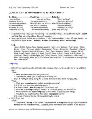 Ngữ Pháp Thông Dụng trong Tiếng Anh                              Sưu tầm: Mr. Denn

Qu¸ khø liªn tiÕn = Qu¸ khø ®¬n gi¶n cña TO BE + HiÖn t¹i ph©n tõ

X¸c ®Ønh                     Phu ®Þnh                  Nghi vÊn
I was working                      I was not working         Was I working?
You were working             You were notworking             Were you working?
He/she/it was working        He/she/it was not working Was he/she/it working?
We were working              We were not working             Were we working?
You were working             You were not working            Were you working?
They were working            They were not working     Were they working?

•   I was not working , You were not working , He was not working ... thêng tØnh lîc thµnh I wasn't
    working, You weren't working, He wasn't working ...
•   Was I not working ?Were you not working ? Was he not working ? (Nghi vÊn phñ ®Þnh)... th-
    êng tØnh lîc thµnh Wasn't I working? Weren't you working? Wasn't he working? ...

    Lu ý
       - Like, Dislike, Detest, Fear, Respect, Loathe, Hate, Love, Believe , Trust , Want , Wish ,
       Desire , Know , Perceive, Notice , Understand , Forget , Remember , Recollect , Consist ,
       Contain , Concern , Belong , Possess , Own , Owe , Concern , Matter , Appear (cã vÎ),
       Look (cã vÎ), Seem (dêng nh), Smell (cã mïi), Taste (cã vÞ), Sound (cã vÎ), Mean (cã
       nghÜa lµ), Signify (cã nghÜa lµ),See (hiÓu), Realize (hiÓu), Recognize (nhËn thøc),
       Hold (chøa ®ùng), Keep (tiÕp tôc), Admire (kh©m phôc)... lµ nh÷ng ®éng tõ kh«ng dïng ë
       Qu¸ khø liªn tiÕn.

C«ng dông

•   DiÔn t¶ mét hµnh ®éng tiÕn triÓn dÇn dÇn trong qu¸ khø, mµ kh«ng cÇn nªu tõ ng÷ chØ thêi
    gian.
    VÝ dô :
       - It was getting colder (Trêi ®ang l¹nh dÇn)
       - The river was rising (Níc s«ng ®ang tõ tõ d©ng lªn)
    • DiÔn t¶ mét hµnh ®éng ®ang x¶y ra ë mét thêi ®iÓm nhÊt ®Þnh trong qu¸ khø.
    VÝ dô :
       - What were you doing at six o'clock yesterday morning?
       (Lóc 6 giê s¸ng h«m qua, anh ®ang lµm g×?)
       - At that moment, I was sleeping (Lóc Êy, t«i ®ang ngñ)
       - What was she doing when you arrived? (C« ta ®ang lµm g× khi anh ®Õn?)
       - When I arrived, she was boiling eggs (Khi t«i ®Õn, c« ta ®ang luéc trøng)
       - They burst out laughing while their father was speaking to me
       (Hä cêi ph¸ lªn trong lóc cha hä ®ang nãi chuyÖn víi t«i)
•   Miªu t¶ qu¸ khø.
    VÝ dô :
       - The girl was cooking in the kitchen. Her father was reading while her younger brother was
       revising for the end-of-term test. Suddenly, there were shots and screams in the distance

Mọi chi tiết xin liên hệ: http://facebook.com/dennisnguyendinh
 