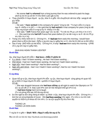 Ngữ Pháp Thông Dụng trong Tiếng Anh                               Sưu tầm: Mr. Denn

        - No sooner had he returned from a long journey than he was ordered to pack his bags
        (Anh ta míi ®i xa vÒ th× l¹i ®îc lÖnh cuèn gãi ra ®i)
•   Thay choHiÖn t¹i hoµn thµnh vµ Qu¸ khø ®¬n gi¶n khi chuyÓnLêi nãi trùc tiÕp sangLêi nãi
    gi¸n tiÕp.
    VÝ dô :
        - He said, "I have worked in this company for years" (¤ng ta nãi : "T«i lµm viÖc ë c«ng ty
        nµy ®· nhiÒu n¨m råi") ---> He said that he had worked in that company for years (¤ng ta nãi
        r»ng «ng ta lµm viÖc ë c«ng ty Êy ®· nhiÒu n¨m råi)
        - She said, "I left France five years ago" (C« ta nãi : "T«i rêi níc Ph¸p c¸ch ®©y n¨m n¨m")
        ---> She said that she had left France five years before (C« ta nãi r»ng c« ta ®· rêi níc Ph¸p
        tríc ®ã n¨m n¨m)
•   Trong c©u ®iÒu kiÖn lo¹i 3. Ch¼ng h¹n, If I had met them early this morning, I would have
    given them a lift to the town (NÕu s¸ng sím nay t«i gÆp hä, t«i ®· cho hä ®i nhê xe ra thÞ trÊn)
•   Sau If only (thÓ hiÖn sù hèi tiÕc) Ch¼ng h¹n, If only I had met them early this morning ! (Ph¶i
    chi s¸ng sím nay t«i gÆp hä!).

      QUA KHU HOAN THANH LIENTIEP
H×nh thøc

Qu¸ khø hoµn thµnh liªn tiÕn = Had been + HiÖn t¹i ph©n tõ
• X¸c ®Þnh: I had / I'd been working , He had / He'd been working ...
• Phñ ®Þnh: I had not / hadn't been working, He had not / hadn't been working ...
• Nghi vÊn: Had I been working? Had he been working? ...
• Nghi vÊn phñ ®Þnh: Had I not / Hadn't I been working?, Had he not / Hadn't he been
   working?...

C«ng dông

•   Quan hÖ gi÷a Qu¸ khø hoµn thµnh liªn tiÕn vµ Qu¸ khø hoµn thµnh còng gièng nh quan hÖ
    gi÷a HiÖn t¹i hoµn thµnh liªn tiÕn vµHiÖn t¹i hoµn thµnh .
    VÝ dô :
        - She was sluggish because she had been sitting up all night to watch the Olympics on TV
        (C« ta uÓ o¶i v× ®· thøc suèt ®ªm xem §¹i héi ¤limpich thÕ giíi trªn ti-vi)
        - I had been trying hard not to laugh
        (T«i cè g¾ng hÕt søc ®Ó kh«ng cêi to)
•   §«i khi ngêi ta vÉn dïng ®éng tõ Want vµ Wish ë Qu¸ khø hoµn thµnh liªn tiÕn. Ch¼ng h¹n, I
    lent her an encyclopedia of music. She had been wanting it for ages (T«i cho c« ta mîn mét
    quyÓn tù ®iÓn b¸ch khoa vÒ ©m nh¹c. C« ta cÇn quyÓn Êy l©u l¾m råi)

      TUONG LAI
      TUONG LAI DON GIAN
H×nh thøc

T¬ng lai ®¬n gi¶n = Shall / Will + Nguyªn mÉu kh«ng cã To

Mọi chi tiết xin liên hệ: http://facebook.com/dennisnguyendinh
 