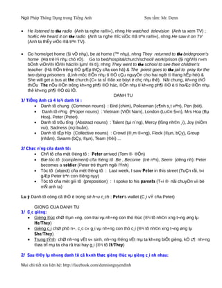 Ngữ Pháp Thông Dụng trong Tiếng Anh                              Sưu tầm: Mr. Denn


•   He listened to the radio (Anh ta nghe ra®i«), nhng He watched television (Anh ta xem TV) ;
    hoÆc He heard it on the radio (Anh ta nghe ®îc viÖc ®ã trªn ra®i«), nhng He saw it on TV
    (Anh ta thÊy viÖc ®ã trªn TV).

•   Go home/get home (§i vÒ nhµ), be at home (™ nhµ), nhng They returned to the bridegroom's
    home (Hä trë l¹i nhµ chó rÓ). Go to bed/hospital/church/school/ work/prison (§i ngñ/®i n»m
    bÖnh viÖn/®i lÔ/®i häc/®i lµm/ ®i tï), nhng They went to the school to see their children's
    teacher (Hä ®Õn trêng ®Ó gÆp thÇy cña con hä) & The priest goes to the jail to pray for the
    two dying prisoners (Linh môc ®Õn nhµ tï ®Ó cÇu nguyÖn cho hai ngêi tï ®ang hÊp hèi) &
    She will get a bus at the church (C« ta sÏ ®ãn xe bóyt ë chç nhµ thê). Nãi chung, kh«ng thÓ
    thiÕu The nÕu ®Õn trêng kh«ng ph¶i ®Ó häc, ®Õn nhµ tï kh«ng ph¶i ®Ó ë tï hoÆc ®Õn nhµ
    thê kh«ng ph¶i ®Ó dù lÔ.
                                                 DANH TU
1/ TiÕng Anh cã 4 lo¹i danh tõ :
        • Danh tõ chung (Common nouns) : Bird (chim), Policeman (c¶nh s¸t viªn), Pen (bót).
        • Danh tõ riªng (Proper nouns) : Vietnam (ViÖt Nam), London (Lu©n §«n), Mrs Hoa (Bµ
           Hoa), Peter (Peter).
        • Danh tõ trõu tîng (Abstract nouns) : Talent (tµi n¨ng), Mercy (lßng nh©n ¸i), Joy (niÒm
           vui), Sadness (nçi buån).
        • Danh tõ tËp hîp (Collective nouns) : Crowd (®¸m ®«ng), Flock (®µn, bÇy), Group
           (nhãm), Swarm (bÇy, ®µn), Team (®éi) ...

2/ Chøc n¨ng cña danh tõ:
      • Chñ tõ cña mét ®éng tõ : Peter arrived (Tom ®· ®Õn)
      • Bæ tóc tõ (complement) cña ®éng tõ Be , Become (trë nªn), Seem (dêng nh): Peter
          becomes a soldier (Peter trë thµnh ngêi lÝnh)
      • Tóc tõ (object) cña mét ®éng tõ : Last week, I saw Peter in this street (TuÇn råi, t«i
          gÆp Peter trªn con ®êng nµy)
      • Tóc tõ cña mét giíi tõ (preposition) : I spoke to his parents (T«i ®· nãi chuyÖn víi bè
          mÑ anh ta)

Lu ý Danh tõ còng cã thÓ ë trong së h÷u c¸ch : Peter's wallet (C¸i vÝ cña Peter)

       GIONG CUA DANH TU
1/ C¸c gièng:
   • Gièng ®ùc chØ ®µn «ng, con trai vµ nh÷ng con thó ®ùc (®¹i tõ nh©n xng t¬ng øng lµ
       He/They)
   • Gièng c¸i chØ phô n÷, c¸c c« g¸i vµ nh÷ng con thó c¸i (®¹i tõ nh©n xng t¬ng øng lµ
       She/They)
   • Trung tÝnh chØ nh÷ng vËt v« sinh, nh÷ng ®éng vËt mµ ta kh«ng biÕt gièng, kÓ c¶ nh÷ng
       ®øa trÎ mµ ta cha râ trai hay g¸i (®¹i tõ It/They)

2/ Sau ®©y lµ nh÷ng danh tõ cã h×nh thøc gièng ®ùc vµ gièng c¸i nh nhau:

Mọi chi tiết xin liên hệ: http://facebook.com/dennisnguyendinh
 