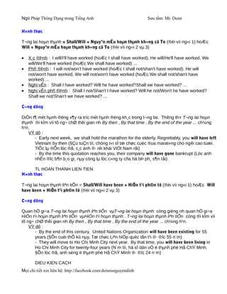 Ngữ Pháp Thông Dụng trong Tiếng Anh                              Sưu tầm: Mr. Denn

H×nh thøc

T¬ng lai hoµn thµnh = Shall/Will + Nguyªn mÉu hoµn thµnh kh«ng cã To (®èi víi ng«i 1) hoÆc
Will + Nguyªn mÉu hoµn thµnh kh«ng cã To (®èi víi ng«i 2 vµ 3)

•   X¸c ®Þnh : I will/I'll have worked (hoÆc I shall have worked), He will/He'll have worked, We
    will/We'll have worked (hoÆc We shall have worked) ...
•   Phñ ®Þnh : I will not/won't have worked (hoÆc I shall not/shan't have worked), He will
    not/won't have worked, We will not/won't have worked (hoÆc We shall not/shan't have
    worked) ...
•   Nghi vÊn : Shall I have worked? Will he have worked?Shall we have worked? ...
•   Nghi vÊn phñ ®Þnh : Shall I not/Shan't I have worked? Will he not/Won't he have worked?
    Shall we not/Shan't we have worked? ...

C«ng dông

DiÔn t¶ mét hµnh ®éng x¶y ra tríc mét hµnh ®éng kh¸c trong t¬ng lai. Thêng th× T¬ng lai hoµn
thµnh ®i kÌm víi tõ ng÷ chØ thêi gian nh By then , By that time , By the end of the year ... ch¼ng
h¹n.
   VÝ dô :
      - Early next week, we shall hold the marathon for the elderly. Regrettably, you will have left
      Vietnam by then (§Çu tuÇn tíi, chóng t«i sÏ tæ chøc cuéc ®ua marat«ng cho ngêi cao tuæi.
      TiÕc lµ ®Õn lóc ®ã, c¸c anh ®· rêi khái ViÖt Nam råi)
      - By the time this quotation reaches you, their company will have gone bankrupt (Lóc anh
      nhËn ®îc b¶n b¸o gi¸ nµy còng lµ lóc c«ng ty cña hä bÞ ph¸ s¶n råi)

      TL HOAN THANH LIEN TIEN
H×nh thøc

T¬ng lai hoµn thµnh liªn tiÕn = Shall/Will have been + HiÖn t¹i ph©n tõ (®èi víi ng«i 1) hoÆc Will
have been + HiÖn t¹i ph©n tõ (®èi víi ng«i 2 vµ 3)

C«ng dông

Quan hÖ gi÷a T¬ng lai hoµn thµnh liªn tiÕn vµT¬ng lai hoµn thµnh còng gièng nh quan hÖ gi÷a
HiÖn t¹i hoµn thµnh liªn tiÕn vµHiÖn t¹i hoµn thµnh . T¬ng lai hoµn thµnh liªn tiÕn còng ®i kÌm víi
tõ ng÷ chØ thêi gian nh By then , By that time , By the end of the year ... ch¼ng h¹n.
    VÝ dô :
       - By the end of this century, United Nations Organization will have been existing for 55
       years (§Õn cuèi thÕ kû nµy, Tæ chøc Liªn hiÖp quèc tån t¹i ®· ®îc 55 n¨m)
       - They will move to Ho Chi Minh City next year. By that time, you will have been living in
       Ho Chi Minh City for twenty-four years (N¨m tíi, hä sÏ dän vÒ ë thµnh phè Hå ChÝ Minh.
       §Õn lóc ®ã, anh sèng ë thµnh phè Hå ChÝ Minh ®· ®îc 24 n¨m)

       DIEU KIEN CACH
Mọi chi tiết xin liên hệ: http://facebook.com/dennisnguyendinh
 