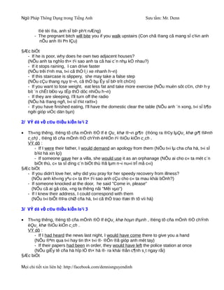 Ngữ Pháp Thông Dụng trong Tiếng Anh                              Sưu tầm: Mr. Denn

         ®é tèi ®a, anh sÏ bÞ ph¹t nÆng)
       - The pregnant bitch will bite you if you walk upstairs (Con chã ®ang cã mang sÏ c¾n anh
         nÕu anh ®i lªn lÇu)

§Æc biÖt
  - If he is poor, why does he own two adjacent houses?
  (NÕu anh ta nghÌo th× t¹i sao anh ta cã hai c¨n nhµ kÒ nhau?)
  - If it stops raining, I can drive faster
  (NÕu trêi t¹nh ma, t«i cã thÓ l¸i xe nhanh h¬n)
  - If this staircase is slippery, she may take a false step
  (NÕu cÇu thang nµy tr¬n, cã thÓ bµ Êy sÏ bÞ trît ch©n)
  - If you want to lose weight, eat less fat and take more exercise (NÕu muèn sôt c©n, chÞ h·y
  bít ¨n chÊt bÐo vµ tËp thÓ dôc nhiÒu h¬n)
  - If they are sleeping, I'll turn off the radio
  (NÕu hä ®ang ngñ, t«i sÏ t¾t ra®i«)
  - If you have finished eating, I'll have the domestic clear the table (NÕu anh ¨n xong, t«i sÏ b¶o
  ngêi gióp viÖc dän bµn)

2/ VÝ dô vÒ c©u ®iÒu kiÖn lo¹i 2

• Th«ng thêng, ®éng tõ cña mÖnh ®Ò If ë Qu¸ khø ®¬n gi¶n (®óng ra ®©y lµQu¸ khø gi¶ ®Þnh
  c¸ch) , ®éng tõ cña mÖnh ®Ò chÝnh ëHiÖn t¹i ®iÒu kiÖn c¸ch .
  VÝ dô :
      - If I were their father, I would demand an apology from them (NÕu t«i lµ cha cña hä, t«i sÏ
      b¾t hä xin lçi)
      - If someone gave her a villa, she would use it as an orphanage (NÕu ai cho c« ta mét c¨n
      biÖt thù, c« ta sÏ dïng c¨n biÖt thù ®ã lµm n¬i nu«i trÎ må c«i)
§Æc biÖt
  - If you didn't love her, why did you pray for her speedy recovery from illness?
    (NÕu anh kh«ng yªu c« ta th× t¹i sao anh cÇu cho c« ta mau khái bÖnh?)
  - If someone knocked at the door, he said "Come in, please"
    (NÕu cã ai gâ cöa, «ng ta thêng nãi "Mêi vµo")
  - If I knew their address, I could correspond with them
    (NÕu t«i biÕt ®Þa chØ cña hä, t«i cã thÓ trao ®æi th tõ víi hä)

3/ VÝ dô vÒ c©u ®iÒu kiÖn lo¹i 3

• Th«ng thêng, ®éng tõ cña mÖnh ®Ò If ëQu¸ khø hoµn thµnh , ®éng tõ cña mÖnh ®Ò chÝnh
  ëQu¸ khø ®iÒu kiÖn c¸ch .
  VÝ dô :
     - If I had heard the news last night, I would have come there to give you a hand
     (NÕu ®ªm qua t«i hay tin th× t«i ®· ®Õn ®ã gióp anh mét tay)
     - If their papers had been in order, they would have left the police station at once
     (NÕu giÊy tê cña hä hîp lÖ th× hä ®· ra khái ®ån c¶nh s¸t ngay råi)
§Æc biÖt

Mọi chi tiết xin liên hệ: http://facebook.com/dennisnguyendinh
 