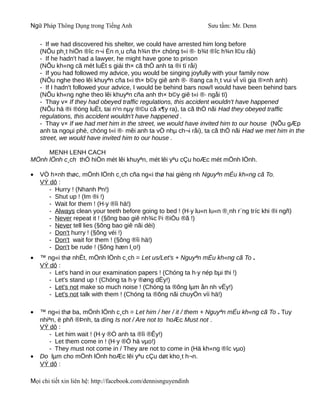 Ngữ Pháp Thông Dụng trong Tiếng Anh                              Sưu tầm: Mr. Denn

    - If we had discovered his shelter, we could have arrested him long before
    (NÕu ph¸t hiÖn ®îc n¬i Èn n¸u cña h¾n th× chóng t«i ®· b¾t ®îc h¾n l©u råi)
    - If he hadn't had a lawyer, he might have gone to prison
    (NÕu kh«ng cã mét luËt s giái th× cã thÓ anh ta ®i tï råi)
    - If you had followed my advice, you would be singing joyfully with your family now
    (NÕu nghe theo lêi khuyªn cña t«i th× b©y giê anh ®· ®ang ca h¸t vui vÎ víi gia ®×nh anh)
    - If I hadn't followed your advice, I would be behind bars now/I would have been behind bars
    (NÕu kh«ng nghe theo lêi khuyªn cña anh th× b©y giê t«i ®· ngåi tï)
    - Thay v× If they had obeyed traffic regulations, this accident wouldn't have happened
    (NÕu hä ®i ®óng luËt, tai n¹n nµy ®©u cã x¶y ra), ta cã thÓ nãi Had they obeyed traffic
    regulations, this accident wouldn't have happened .
    - Thay v× If we had met him in the street, we would have invited him to our house (NÕu gÆp
    anh ta ngoµi phè, chóng t«i ®· mêi anh ta vÒ nhµ ch¬i råi), ta cã thÓ nãi Had we met him in the
    street, we would have invited him to our house .

     MENH LENH CACH
MÖnh lÖnh c¸ch thÓ hiÖn mét lêi khuyªn, mét lêi yªu cÇu hoÆc mét mÖnh lÖnh.

•   VÒ h×nh thøc, mÖnh lÖnh c¸ch cña ng«i thø hai gièng nh Nguyªn mÉu kh«ng cã To.
    VÝ dô :
       - Hurry ! (Nhanh lªn!)
       - Shut up ! (Im ®i !)
       - Wait for them ! (H·y ®îi hä!)
       - Always clean your teeth before going to bed ! (H·y lu«n lu«n ®¸nh r¨ng tríc khi ®i ngñ)
       - Never repeat it ! (§õng bao giê nh¾c l¹i ®iÒu ®ã !)
       - Never tell lies (§õng bao giê nãi dèi)
       - Don't hurry ! (§õng véi !)
       - Don't wait for them ! (§õng ®îi hä!)
       - Don't be rude ! (§õng hæn l¸o!)
•   ™ ng«i thø nhÊt, mÖnh lÖnh c¸ch = Let us/Let's + Nguyªn mÉu kh«ng cã To .
    VÝ dô :
       - Let's hand in our examination papers ! (Chóng ta h·y nép bµi thi !)
       - Let's stand up ! (Chóng ta h·y ®øng dËy!)
       - Let's not make so much noise ! (Chóng ta ®õng lµm ån nh vËy!)
       - Let's not talk with them ! (Chóng ta ®õng nãi chuyÖn víi hä!)

•   ™ ng«i thø ba, mÖnh lÖnh c¸ch = Let him / her / it / them + Nguyªn mÉu kh«ng cã To . Tuy
    nhiªn, ë phñ ®Þnh, ta dïng Is not / Are not to hoÆc Must not .
    VÝ dô :
       - Let him wait ! (H·y ®Ó anh ta ®îi ®Êy!)
       - Let them come in ! (H·y ®Ó hä vµo!)
       - They must not come in / They are not to come in (Hä kh«ng ®îc vµo)
•   Do lµm cho mÖnh lÖnh hoÆc lêi yªu cÇu døt kho¸t h¬n.
    VÝ dô :

Mọi chi tiết xin liên hệ: http://facebook.com/dennisnguyendinh
 
