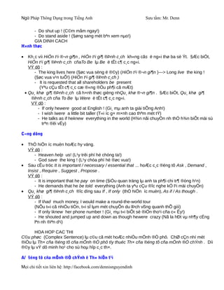 Ngữ Pháp Thông Dụng trong Tiếng Anh                              Sưu tầm: Mr. Denn

      - Do shut up ! (C©m måm ngay!)
      - Do stand aside ! (§øng sang mét bªn xem nµo!)
      GIA DINH CACH
H×nh thøc

•     Kh¸c víi HiÖn t¹i ®¬n gi¶n , HiÖn t¹i gi¶ ®Þnh c¸ch kh«ng cãs ë ng«i thø ba sè Ýt. §Æc biÖt,
      HiÖn t¹i gi¶ ®Þnh c¸ch cñaTo Be lµ Be ë tÊt c¶ c¸c ng«i.
      VÝ dô :
         - The king lives here (§øc vua sèng ë ®©y) (HiÖn t¹i ®¬n gi¶n )---> Long live the king !
         (§øc vua v¹n tuÕ!) (HiÖn t¹i gi¶ ®Þnh c¸ch )
         - It is requested that all shareholders be present
            (Yªu cÇu tÊt c¶ c¸c cæ ®«ng ®Òu ph¶i cã mÆt)
    • Qu¸ khø gi¶ ®Þnh c¸ch cã h×nh thøc gièng nhQu¸ khø ®¬n gi¶n . §Æc biÖt, Qu¸ khø gi¶
       ®Þnh c¸ch cña To Be lµ Were ë tÊt c¶ c¸c ng«i.
       VÝ dô :
           - If only hewere good at English ! (Gi¸ mµ anh ta giái tiÕng Anh!)
           - I wish Iwere a little bit taller (T«i íc g× m×nh cao thªm mét tÝ)
           - He talks as if heknew everything in the world (H¾n nãi chuyÖn nh thÓ h¾n biÕt mäi sù
             trªn ®êi vËy)

C«ng dông

•    ThÓ hiÖn íc muèn hoÆc hy väng.
     VÝ dô :
         - Heaven help us! (L¹y trêi phï hé chóng ta!)
         - God save the king ! (L¹y chóa phï hé ®øc vua!)
•    Sau cÊu tróc It is important / necessary / essential that ... hoÆc c¸c ®éng tõ Ask , Demand ,
     Insist , Require , Suggest , Propose .
     VÝ dô :
         - It is important that he pay on time (§iÒu quan träng lµ anh ta ph¶i chi tr¶ ®óng h¹n)
         - He demands that he be told everything (Anh ta yªu cÇu ®îc nghe kÓ l¹i mäi chuyÖn)
•    Qu¸ khø gi¶ ®Þnh c¸ch ®îc dïng sau If , If only (thÓ hiÖn íc muèn), As if / As though .
     VÝ dô :
         - If Ihad much money, I would make a round-the-world tour
         (NÕu t«i cã nhiÒu tiÒn, t«i sÏ lµm mét chuyÕn du lÞch vßng quanh thÕ giíi)
         - If only Iknew her phone number ! (Gi¸ mµ t«i biÕt sè ®iÖn tho¹i cña c« Êy!)
         - He shouted and jumped up and down as though hewere crazy (Nã la hÐt vµ nh¶y cÉng
         lªn nh ®iªn d¹i)

      HOA HOP CAC THI
C©u phøc (Complex Sentence) lµ c©u cã mét hoÆc nhiÒu mÖnh ®Ò phô. ChØ cÇn nhí mét
®iÒu lµ Th× cña ®éng tõ cña mÖnh ®Ò phô tïy thuéc Th× cña ®éng tõ cña mÖnh ®Ò chÝnh . Díi
®©y lµ vÝ dô minh ho¹ cho sù hoµ hîp c¸c th×.

A/ §éng tõ cña mÖnh ®Ò chÝnh ë Th× hiÖn t¹i

Mọi chi tiết xin liên hệ: http://facebook.com/dennisnguyendinh
 