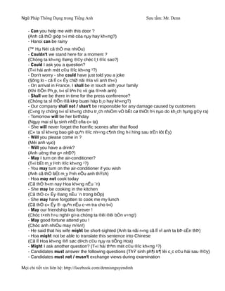 Ngữ Pháp Thông Dụng trong Tiếng Anh                              Sưu tầm: Mr. Denn

   - Can you help me with this door ?
   (Anh cã thÓ gióp t«i më cöa nµy hay kh«ng?)
   - Hanoi can be rainy
   (™ Hµ Néi cã thÓ ma nhiÒu)
   - Couldn't we stand here for a moment ?
   (Chóng ta kh«ng ®øng ®©y chèc l¸t ®îc sao?)
   - Could I ask you a question?
   (T«i hái anh mét c©u ®îc kh«ng ¹?)
   - Don't worry - she could have just told you a joke
   (§õng lo - cã lÏ c« Êy chØ nãi ®ïa víi anh th«i)
   - On arrival in France, I shall be in touch with your family
   (Khi ®Õn Ph¸p, t«i sÏ liªn l¹c víi gia ®×nh anh)
   - Shall we be there in time for the press conference?
   (Chóng ta sÏ ®Õn ®ã kÞp buæi häp b¸o hay kh«ng?)
   - Our company shall not / shan't be responsible for any damage caused by customers
   (C«ng ty chóng t«i sÏ kh«ng chÞu tr¸ch nhiÖm vÒ bÊt cø thiÖt h¹i nµo do kh¸ch hµng g©y ra)
   - Tomorrow will be her birthday
   (Ngµy mai sÏ lµ sinh nhËt cña c« ta)
   - She will never forget the horrific scenes after that flood
   (C« ta sÏ kh«ng bao giê quªn ®îc nh÷ng c¶nh tîng h·i hïng sau trËn lôt Êy)
   - Will you please come in ?
   (Mêi anh vµo)
   - Will you have a drink?
   (Anh uèng thø g× nhÐ?)
   - May I turn on the air-conditioner?
   (T«i bËt m¸y l¹nh ®îc kh«ng ¹?)
   - You may turn on the air-conditioner if you wish
   (Anh cã thÓ bËt m¸y l¹nh nÕu anh thÝch)
   - Hoa may not cook today
   (Cã thÓ h«m nay Hoa kh«ng nÊu ¨n)
   - She may be cooking in the kitchen
   (Cã thÓ c« Êy ®ang nÊu ¨n trong bÕp)
   - She may have forgotten to cook me my lunch
   (Cã thÓ c« Êy ®· quªn nÊu c¬m tra cho t«i)
   - May our friendship last forever !
   (Chóc t×nh h÷u nghÞ gi÷a chóng ta ®êi ®êi bÒn v÷ng!)
   - May good fortune attend you !
   (Chóc anh nhiÒu may m¾n!)
   - He said that his wife might be short-sighted (Anh ta nãi r»ng cã lÏ vî anh ta bÞ cËn thÞ)
   - Hoa might not be able to translate this sentence into Chinese
   (Cã lÏ Hoa kh«ng ®ñ søc dÞch c©u nµy ra tiÕng Hoa)
   - Might I ask another question? (T«i hái thªm mét c©u ®îc kh«ng ¹?)
   - Candidates must answer the following questions (ThÝ sinh ph¶i tr¶ lêi c¸c c©u hái sau ®©y)
   - Candidates must not / musn't exchange views during examination

Mọi chi tiết xin liên hệ: http://facebook.com/dennisnguyendinh
 