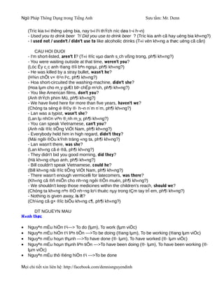 Ngữ Pháp Thông Dụng trong Tiếng Anh                              Sưu tầm: Mr. Denn

    (Tríc kia t«i thêng uèng bia, nay t«i l¹i thÝch níc døa t¬i h¬n)
    - Used you to drink beer ?/ Did you use to drink beer ? (Tríc kia anh cã hay uèng bia kh«ng?)
    - I used not / usedn't / didn't use to like alcoholic drinks (T«i vèn kh«ng a thøc uèng cã cån)

         CAU HOI DUOI
    - I'm short-listed, aren't I? (T«i ®îc vµo danh s¸ch vßng trong, ph¶i kh«ng?)
    - You were waiting outside at that time, weren't you?
    (Lóc Êy c¸c anh ®ang ®îi bªn ngoµi, ph¶i kh«ng?)
    - He was killed by a stray bullet, wasn't he?
    (H¾n chÕt v× ®¹n l¹c, ph¶i kh«ng?)
    - Hoa short-circuited the washing-machine, didn't she?
    (Hoa lµm cho m¸y giÆt bÞ chËp m¹ch, ph¶i kh«ng?)
    - You like American films, don't you?
    (Anh thÝch phim Mü, ph¶i kh«ng?)
    - We have lived here for more than five years, haven't we?
    (Chóng ta sèng ë ®©y ®· h¬n n¨m n¨m, ph¶i kh«ng?)
    - Lan was a typist, wasn't she?
    (Lan lµ nh©n viªn ®¸nh m¸y, ph¶i kh«ng?)
    - You can speak Vietnamese, can't you?
    (Anh nãi ®îc tiÕng ViÖt Nam, ph¶i kh«ng?)
    - Everybody held him in high regard, didn't they?
    (Mäi ngêi ®Òu kÝnh träng «ng ta, ph¶i kh«ng?)
    - Lan wasn't there, was she?
    (Lan kh«ng cã ë ®ã, ph¶i kh«ng?)
    - They didn't bid you good morning, did they?
    (Hä kh«ng chµo anh, ph¶i kh«ng?)
    - Bill couldn't speak Vietnamese, could he?
    (Bill kh«ng nãi ®îc tiÕng ViÖt Nam, ph¶i kh«ng?)
    - There wasn't enough vermicelli for latecomers, was there?
    (Kh«ng cã ®ñ miÕn cho nh÷ng ngêi ®Õn muén, ph¶i kh«ng?)
    - We shouldn't keep those medicines within the children's reach, should we?
    (Chóng ta kh«ng nªn ®Ó nh÷ng lo¹i thuèc nµy trong tÇm tay trÎ em, ph¶i kh«ng?)
    - Nothing is given away, is it?
    (Ch¼ng cã g× ®îc biÕu kh«ng c¶, ph¶i kh«ng?)

      DT NGUEYN MAU
H×nh thøc

•   Nguyªn mÉu hiÖn t¹i---> To do (lµm), To work (lµm viÖc)
•   Nguyªn mÉu hiÖn t¹i liªn tiÕn --->To be doing (®ang lµm), To be working (®ang lµm viÖc)
•   Nguyªn mÉu hoµn thµnh --->To have done (®· lµm), To have worked (®· lµm viÖc)
•   Nguyªn mÉu hoµn thµnh liªn tiÕn --->To have been doing (®· lµm), To have been working (®·
    lµm viÖc)
•   Nguyªn mÉu thô ®éng hiÖn t¹i --->To be done

Mọi chi tiết xin liên hệ: http://facebook.com/dennisnguyendinh
 