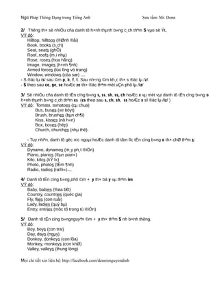Ngữ Pháp Thông Dụng trong Tiếng Anh                              Sưu tầm: Mr. Denn

2/ Thêng th× sè nhiÒu cña danh tõ h×nh thµnh b»ng c¸ch thªm S vµo sè Ýt.
VÝ dô:
    Hilltop, hilltops (®Ønh ®åi)
    Book, books (s¸ch)
    Seat, seats (ghÕ)
    Roof, roofs (m¸i nhµ)
    Rose, roses (hoa hång)
    Image, images (h×nh ¶nh)
    Armed forces (lùc lîng vò trang)
    Window, windows (cöa sæ) ....
- S ®äc lµ /s/ sau ©m p, k, f, t. Sau nh÷ng ©m kh¸c th× s ®äc lµ /z/.
- S theo sau ce, ge, se hoÆc ze th× ®äc thªm mét vÇn phô lµ /iz/

3/ Sè nhiÒu cña danh tõ tËn cïng b»ng s, ss, sh, ss, ch hoÆc x vµ mét vµi danh tõ tËn cïng b»ng o
h×nh thµnh b»ng c¸ch thªm es (es theo sau s, ch, sh, ss hoÆc x sÏ ®äc lµ /iz/ )
VÝ dô: Tomato, tomatoes (cµ chua)
       Bus, buses (xe bóyt)
       Brush, brushes (bµn ch¶i)
       Kiss, kisses (nô h«n)
       Box, boxes (hép)
       Church, churches (nhµ thê).

   - Tuy nhiªn, danh tõ gèc níc ngoµi hoÆc danh tõ tãm lîc tËn cïng b»ng o th× chØ thªm s:
VÝ dô:
   Dynamo, dynamos (m¸y ph¸t ®iÖn)
   Piano, pianos (®µn pian«)
   Kilo, kilos (kÝ l«)
   Photo, photos (tÊm ¶nh)
   Radio, radios (ra®i«)....

4/ Danh tõ tËn cïng b»ng phô ©m + y th× bá y vµ thªm ies
VÝ dô:
   Baby, babies (®øa bÐ)
   Country, countries (quèc gia)
   Fly, flies (con ruåi)
   Lady, ladies (quý bµ)
   Entry, entries (môc tõ trong tù ®iÓn)

5/ Danh tõ tËn cïng b»ngnguyªn ©m + y th× thªm S nh b×nh thêng.
VÝ dô:
   Boy, boys (con trai)
   Day, days (ngµy)
   Donkey, donkeys (con lõa)
   Monkey, monkeys (con khØ)
   Valley, valleys (thung lòng)

Mọi chi tiết xin liên hệ: http://facebook.com/dennisnguyendinh
 