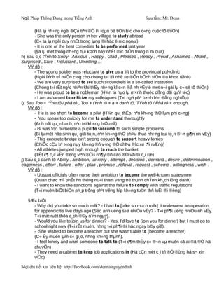 Ngữ Pháp Thông Dụng trong Tiếng Anh                                 Sưu tầm: Mr. Denn

       (Hä lµ nh÷ng ngêi ®Çu tiªn ®Ó l¹i toµn bé tiÒn b¹c cho c«ng cuéc tõ thiÖn)
       - She was the only person in her village to study abroad
       (C« ta lµ ngêi duy nhÊt trong lµng ®i häc ë níc ngoµi)
       - It is one of the best comedies to be performed last year
       (§ã lµ mét trong nh÷ng hµi kÞch hay nhÊt ®îc diÔn trong n¨m qua)
h) Sau c¸c tÝnh tõ Sorry, Anxious , Happy , Glad , Pleased , Ready , Proud , Ashamed , Afraid ,
Surprised , Sure , Reluctant , Unwilling ...
    VÝ dô :
       - The young soldier was reluctant to give us a lift to the provincial polyclinic
       (Ngêi lÝnh trÎ miÔn cìng cho chóng t«i ®i nhê xe ®Õn bÖnh viÖn ®a khoa tØnh)
       - We are very surprised to see such scoundrels in a so-called institution
       (Chóng t«i rÊt ng¹c nhiªn khi thÊy nh÷ng kÎ c«n ®å nh vËy ë mét n¬i gäi lµ c¬ së tõ thiÖn)
       - He was proud to be a nobleman (H¾n tù hµo lµ m×nh thuéc dßng dâi quÝ téc)
       - I am ashamed to criticize my colleagues (T«i ng¹i phª b×nh b¹n ®ång nghiÖp)
i) Sau Too + tÝnh tõ / phã tõ , Too + tÝnh tõ + a + danh tõ, TÝnh tõ / Phã tõ + enough.
    VÝ dô :
       - He is too short to become a pilot (H¾n qu¸ thÊp, nªn kh«ng thÓ lµm phi c«ng)
       - You speak too quickly for me to understand thoroughly
       (Anh nãi qu¸ nhanh, nªn t«i kh«ng hiÓu râ)
       - Bi was too numerate a pupil to succumb to such simple problems
       (Bi lµ mét häc sinh qu¸ giái to¸n, nªn kh«ng thÓ chÞu thua nh÷ng bµi to¸n ®¬n gi¶n nh vËy)
       - This concrete bridge isn't strong enough to support heavy lorries
       (ChiÕc cÇu bª t«ng nµy kh«ng ®ñ v÷ng ®Ó chÞu ®îc xe t¶i nÆng)
       - All athletes jumped high enough to reach the basket
       (TÊt c¶ c¸c vËn ®éng viªn ®Òu nh¶y ®ñ cao ®Ó vãi tíi c¸i ræ)
j) Sau c¸c danh tõ Ability , ambition, anxiety , attempt , decision , demand , desire , determination ,
eagerness , effort , failure , offer , plan , promise , refusal , request , scheme , willingness , wish .
    VÝ dô :
       - Upstart officials often nurse their ambition to become the well-known statesmen
       (Quan chøc míi phÊt lªn thêng nu«i tham väng trë thµnh chÝnh kh¸ch lõng danh)
       - I want to know the sanctions against the failure to comply with traffic regulations
       (T«i muèn biÕt biÖn ph¸p trõng ph¹t trêng hîp kh«ng tu©n thñ luËt ®i ®êng)

   §Æc biÖt
     - Why did you take so much milk? - I had to [take so much milk]. I underwent an operation
     for appendicitis five days ago (Sao anh uèng s÷a nhiÒu vËy? - T«i ph¶i uèng nhiÒu nh vËy.
     T«i mæ ruét thõa c¸ch ®©y n¨m ngµy).
     - Would you like to join us for dinner? - Yes, I'd love to (join you for dinner) but I must go to
     school right now (T«i rÊt muèn, nhng t«i ph¶i ®i häc ngay b©y giê).
     - She wished to become a teacher but she wasn't able to (become a teacher)
     (C« Êy muèn lµm c« gi¸o, nhng kh«ng thµnh).
     - I feel lonely and want someone to talk to (T«i c¶m thÊy c« ®¬n vµ muèn cã ai ®ã ®Ó nãi
     chuyÖn)
     - They need a cabinet to keep job applications in (Hä cÇn mét c¸i tñ ®Ó ®ùng hå s¬ xin
     viÖc)

Mọi chi tiết xin liên hệ: http://facebook.com/dennisnguyendinh
 