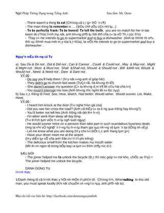 Ngữ Pháp Thông Dụng trong Tiếng Anh                              Sưu tầm: Mr. Denn

       - There wasn't a thing to eat (Ch¼ng cã c¸i g× ®Ó ¨n c¶)
       - The main thing to remember is .... (§iÒu chñ yÕu cÇn nhí lµ...)
       - To be perfectly frank/ To be honest/ To tell the truth, you are no match for her in tae
       kwon do (Thùc t×nh mµ nãi, anh kh«ng ph¶i lµ ®èi thñ cña c« ta vÒ Th¸i cùc ®¹o)
       - Thay v× He intends to go to supermarket and to buy a dishwasher (Anh ta ®Þnh ®i siªu
       thÞ vµ ®Þnh mua mét m¸y röa b¸t ®Üa), ta viÕt He intends to go to supermarket and buy a
       dishwasher .


Nguyªn mÉu kh«ng cã To

a) Sau Do & Do not , Did & Did not , Can & Cannot , Could & Could not , May & May not , Might
& Might not , Must & Must not, Shall &Shall not, Should & Should not , Will &Will not, Would &
Would not , Need & Need not , Dare & Dare not .
    VÝ dô :
       - Do say you'll help them ! (H·y nãi r»ng anh sÏ gióp hä!)
       - They didn't go to church last week (TuÇn råi, hä kh«ng ®i lÔ)
       - She daren't answer my question (C« ta kh«ng d¸m tr¶ lêi c©u hái cña t«i)
       - You musn't interrupt me now (Anh kh«ng ®îc ng¾t lêi t«i lóc nµy)
b) Sau c¸c ®éng tõ Feel, See, Hear, Watch, Had better, Would rather, Would sooner, Let, Make,
Have.
    VÝ dô :
       - I heard him knock at the door (T«i nghe h¾n gâ cöa)
       - Did you see her cross the road? (Anh cã thÊy c« ta b¨ng qua ®êng hay kh«ng?)
       - You'd better not tell lies (Anh ®õng nãi dèi th× h¬n)
       - I'd rather work than sleep all day long
       (T«i thÝch lµm viÖc h¬n lµ ngñ suèt ngµy)
       - He would sooner retire on a pension than take part in such scandalous business deals
       (¤ng ta nªn vÒ nghØ ¨n l¬ng hu h¬n lµ tham gia vµo nh÷ng vô lµm ¨n tai tiÕng nh vËy)
       - Let me know what you are doing (H·y cho t«i biÕt c¸c anh ®ang lµm g×)
       - Have your driver meet me at the airport
       (H·y dÆn tµi xÕ cña anh ®ãn t«i t¹i t¹i phi trêng)
       - The delicious smell from the kitchen makes my mouth water
       (Mïi th¬m ngon tõ trong bÕp bay ra lµm t«i thÌm ch¶y níc d·i)

   §Æc biÖt
     - The joiner helped me to unlock the bicycle (B¸c thî méc gióp t«i më kho¸ chiÕc xe ®¹p) =
     The joiner helped me unlock the bicycle.

      DANH DONG TU
H×nh thøc

1/Danh ®éng tõ cã h×nh thøc y hÖt nh HiÖn t¹i ph©n tõ. Ch¼ng h¹n, Whentalking to this old
man, you must speak loudly (Khi nãi chuyÖn víi «ng l·o nµy, anh ph¶i nãi to).


Mọi chi tiết xin liên hệ: http://facebook.com/dennisnguyendinh
 
