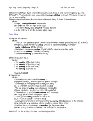 Ngữ Pháp Thông Dụng trong Tiếng Anh                              Sưu tầm: Mr. Denn

2/Danh ®éng tõ hoµn thµnh (Perfect Gerund) lµ danh ®éng tõ chØ hµnh ®éng trong qu¸ khø.
Ch¼ng h¹n, "This lieutenant was suspected of having trafficked in drugs" (Viªn trung óy nµy bÞ
nghi lµ bu«n ma tóy).
3/Danh ®éng tõ thô ®éng (Passive Gerund) lµ danh ®éng tõ thuéc D¹ng thô ®éng.
   VÝ dô :
       - I object tobeing ill-treated in this way
       (T«i ph¶n ®èi viÖc bÞ ngîc ®·i nh vËy)
       - They admit having been attacked in broad daylight
       (Hä thó nhËn lµ ®· bÞ tÊn c«ng gi÷a ban ngµy)

C«ng dông

1/§ãng vai trß Danh tõ.
   VÝ dô :
      - Thay v× "It is easier to speak Chinese than to write Chinese" (Nãi tiÕng Hoa dÔ h¬n viÕt
      tiÕng Hoa), ta cã thÓ nãi "Speaking Chinese is easier thanwriting Chinese".
      - Seeing is believing (ThÊy míi tin).
      - My father's hobby was reading (Thó tiªu khiÓn cña cha t«i lµ ®äc s¸ch).
      - I am fond of cooking (T«i thÝch nÊu níng).
      - She likesswimming (C« ta thÝch b¬i léi).

2/DiÔn t¶ sù cÊm ®o¸n.
   VÝ dô :
      - No smoking (CÊm hót thuèc)
      - No loitering (CÊm l¶ng v¶ng)
      - No spitting (CÊm kh¹c nhæ)
      - No parking (CÊm ®ç xe)

      VAN DUNG DDT
1/ Sau giíi tõ.
   VÝ dô :
      - What else can you do besidessewing ?
      (Ngoµi viÖc may v¸, anh cßn lµm ®îc g× n÷a kh«ng?)
      - She lodges a strong objection to rising so early
      (C« ta kÞch liÖt ph¶n ®èi viÖc dËy sím nh vËy)
      - We are afraid of getting our colleagues into trouble
      (Chóng t«i sî g©y r¾c rèi cho c¸c b¹n ®ång nghiÖp)
      - This engineer is good at programming in C language
      (Kü s nµy giái lËp tr×nh b»ng ng«n ng÷ C)
      - Thank you forhelping me find out the truth
      (C¸m ¬n anh ®· gióp t«i t×m ra sù thËt)
      - A sphygmomanometer is an instrument for measuring blood pressure in the arteries
      (M¸y ®o huyÕt ¸p lµ mét dông cô ®o ¸p suÊt m¸u trong ®éng m¹ch)
      - I deleted the previous words by pressing the Backspace key
      (T«i xo¸ nh÷ng tõ liÒn tríc ®ã b»ng c¸ch nhÊn phÝm Backspace)

Mọi chi tiết xin liên hệ: http://facebook.com/dennisnguyendinh
 