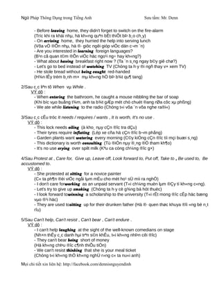 Ngữ Pháp Thông Dụng trong Tiếng Anh                              Sưu tầm: Mr. Denn

       - Before leaving home, they didn't forget to switch on the fire-alarm
       (Tríc khi ra khái nhµ, hä kh«ng quªn bËt thiÕt bÞ b¸o ch¸y)
       - On arriving home, they hurried the help into serving lunch
       (Võa vÒ ®Õn nhµ, hä ®· giôc ngêi gióp viÖc dän c¬m ¨n)
       - Are you interested in learning foreign languages?
       (B¹n cã quan t©m ®Õn viÖc häc ngo¹i ng÷ hay kh«ng?)
       - What about having breakfast right now ? (Ta ¨n s¸ng ngay b©y giê chø?)
       - Let's go to bed instead of watching TV (Chóng ta h·y ®i ngñ thay v× xem TV)
       - He stole bread without being caught red-handed
       (H¾n lÊy trém b¸nh m× mµ kh«ng hÒ bÞ b¾t qu¶ tang)

2/Sau c¸c liªn tõ When vµ While .
    VÝ dô :
      - When entering the bathroom, he caught a mouse nibbling the bar of soap
      (Khi bíc vµo buång t¾m, anh ta b¾t gÆp mét chó chuét ®ang rØa côc xµ phßng)
      - We ate while listening to the radio (Chóng t«i võa ¨n võa nghe ra®i«)

3/Sau c¸c cÊu tróc It needs / requires / wants , It is worth, It's no use .
   VÝ dô :
      - This lock needs oiling (à kho¸ nµy cÇn ®îc tra dÇu)
      - Their tyres require inflating (Lèp xe cña hä cÇn ®îc b¬m phång)
      - Garden plants want watering every morning (C©y kiÓng cÇn ®îc tíi mçi buæi s¸ng)
      - This dictionary is worth consulting (Tù ®iÓn nµy ®¸ng ®Ó tham kh¶o)
      - It's no use crying over spilt milk (Kªu ca còng ch¼ng ®îc g×)

4/Sau Protest at , Care for, Give up, Leave off, Look forward to, Put off, Take to , Be used to, Be
accustomed to.
   VÝ dô :
      - She protested at sitting for a novice painter
      (C« ta ph¶n ®èi viÖc ngåi lµm mÉu cho mét ho¹ sÜ míi ra nghÒ)
      - I don't care forworking as an unpaid servant (T«i ch¼ng muèn lµm ®Çy tí kh«ng c«ng).
      - Let's try to give up smoking (Chóng ta h·y cè g¾ng bá hót thuèc)
      - I look forward towinning a scholarship to the university (T«i rÊt mong ®îc cÊp häc bæng
      vµo ®¹i häc)
      - They are used tositting up for their drunken father (Hä ®· quen thøc khuya ®îi «ng bè n¸t
      rîu)

5/Sau Can't help, Can't resist , Can't bear , Can't endure .
   VÝ dô :
      - I can't help laughing at the sight of the well-known comedians on stage
      (Nh×n thÊy c¸c danh hµi trªn s©n khÊu, t«i kh«ng nhÞn cêi ®îc)
      - They can't bear being short of money
      (Hä kh«ng chÞu ®îc c¶nh thiÕu tiÒn)
      - We can't resist thinking that she is your meal ticket
      (Chóng t«i kh«ng thÓ kh«ng nghÜ r»ng c« ta nu«i anh)
Mọi chi tiết xin liên hệ: http://facebook.com/dennisnguyendinh
 
