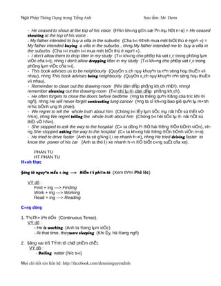 Ngữ Pháp Thông Dụng trong Tiếng Anh                              Sưu tầm: Mr. Denn

   - He ceased to shout at the top of his voice (H¾n kh«ng g©n cæ lªn mµ hÐt n÷a) = He ceased
   shouting at the top of his voice .
   - My father intended to buy a villa in the suburbs (Cha t«i ®Þnh mua mét biÖt thù ë ngo¹i «) =
   My father intended buying a villa in the suburbs , nhng My father intended me to buy a villa in
   the suburbs (Cha t«i muèn t«i mua mét biÖt thù ë ngo¹i «).
   - I don't allow them to drop litter in my study (T«i kh«ng cho phÐp hä vøt r¸c trong phßng lµm
   viÖc cña t«i), nhng I don't allow dropping litter in my study (T«i kh«ng cho phÐp vøt r¸c trong
   phßng lµm viÖc cña t«i).
   - This book advises us to be neighbourly (QuyÓn s¸ch nµy khuyªn ta nªn sèng hoµ thuËn víi
   nhau), nhng This book advises being neighbourly (QuyÓn s¸ch nµy khuyªn nªn sèng hoµ thuËn
   víi nhau).
   - Remember to clean out the drawing-room (Nhí dän dÑp phßng kh¸ch nhÐ!), nhngI
   remember cleaning out the drawing-room (T«i nhí lµ ®· dän dÑp phßng kh¸ch).
   - He often forgets to close the doors before bedtime (¤ng ta thêng quªn ®ãng cöa tríc khi ®i
   ngñ), nhng He will never forget contracting lung cancer (¤ng ta sÏ kh«ng bao giê quªn lµ m×nh
   m¾c bÖnh ung th phæi).
   - We regret to tell the whole truth about him (Chóng t«i lÊy lµm tiÕc mµ nãi hÕt sù thËt vÒ
   h¾n), nhng We regret telling the whole truth about him (Chóng t«i hèi tiÕc lµ ®· nãi hÕt sù
   thËt vÒ h¾n).
   - She stopped to ask the way to the hospital (C« ta dõng l¹i ®Ó hái ®êng ®Õn bÖnh viÖn), nh-
   ng She stopped asking the way to the hospital (C« ta kh«ng hái ®êng ®Õn bÖnh viÖn n÷a).
   - He tried to drive faster (Anh ta cè g¾ng l¸i xe nhanh h¬n), nhng He tried driving faster to
   know the power of his car (Anh ta thö l¸i xe nhanh h¬n ®Ó biÕt c«ng suÊt cña xe).

      PHAN TU
      HT PHAN TU
H×nh thøc

§éng tõ nguyªn mÉu + ing ---> HiÖn t¹i ph©n tõ (Xem thªm Phô lôc)

   VÝ dô :
      Find + ing ---> Finding
      Work + ing ---> Working
      Read + ing ---> Reading

C«ng dông

1. T¹oTh× liªn tiÕn (Continuous Tense).
    VÝ dô :
       - He is working (Anh ta ®ang lµm viÖc)
       - At that time, theywere sleeping (Khi Êy, hä ®ang ngñ)

2. §ãng vai trß TÝnh tõ chØ phÈm chÊt.
    VÝ dô :
       - Boiling water (Níc s«i)

Mọi chi tiết xin liên hệ: http://facebook.com/dennisnguyendinh
 
