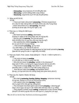 Ngữ Pháp Thông Dụng trong Tiếng Anh                              Sưu tầm: Mr. Denn

        - Extenuating circumstances (T×nh tiÕt gi¶m téi)
        - Alternating current (Dßng ®iÖn xoay chiÒu)
        - Convincing arguments (Lý lÏ ®ñ søc thuyÕt phôc)

3. §ãng vai trß Giíi tõ.
   VÝ dô :
      - I have just read a document concerning Chinese acupuncture
      (T«i võa míi ®äc mét tµi liÖu vÒ thuËt ch©m cøu cña Trung Hoa)
      - There were three of us, not counting the driver
      (Chóng ta cã ba ngêi, kh«ng kÓ ngêi l¸i xe)

4. Theo sau c¸c ®éng tõ chØ tri gi¸c.
    VÝ dô :
       - We heard someone sobbing downstairs
       (Chóng t«i nghe ai ®ã ®ang khãc nøc në ë tÇng díi)
       - Did you see himentering the first-aid ward?
       (Anh cã thÊy h¾n ®i vµo khu cÊp cøu hay kh«ng?)
       - She watched the childrencrossing the road
       (C« ta xem lò trÎ b¨ng qua ®êng)
        - I feel somethingcrawling up my neck
        (T«i c¶m thÊy c¸i g× ®ã bß lªn cæ t«i)
       - The boy cried hurriedly for help because he had smelt something burning
       (§øa bÐ véi vµng kªu cøu v× ngöi thÊy mïi khÐt)

5. Theo sau Catch, Find, Leave, Keep (§éng tõ + Tóc tõ + HiÖn t¹i ph©n tõ ).
    VÝ dô :
       - I am sorry to keep youwaiting
       (T«i rÊt tiÕc lµ ®· b¾t b¹n ph¶i chê ®îi)
       - Why did you leave herstanding outside in the downpour?
       (Sao anh l¹i ®Ó c« ta ®øng bªn ngoµi trong lóc trêi ma xèi x¶?)
       - They found a corpse lying face down in a pool of blood
       (Hä thÊy mét x¸c chÕt n»m óp mÆt xuèng vòng m¸u)
       - How did you catch themseeing pornographic films?
       (B»ng c¸ch nµo anh b¾t ®îc chóng ®ang xem phim khiªu d©m?)

6. Theo sau Go, Spend, Waste, Be busy.
    VÝ dô :
       - We shall goswimming /hunting /fishing /shopping tomorrow morning
       (S¸ng mai, chóng t«i sÏ ®i b¬i/s¨n/c©u/mua s¾m)
       - Let's spend more time learning English
       (Ta h·y dµnh thªm thêi giê häc tiÕng Anh)
       - This moneyed merchant spent a lot of moneykeeping a dancing-girl
       (Tay l¸i bu«n giµu cã nµy ®· tèn nhiÒu tiÒn ®Ó bao mét c« g¸i nh¶y)
       - They wasted a whole month seeking employment in this remote village
       (Hä phÝ c¶ mét th¸ng trêi ®Ó t×m viÖc lµm ë c¸i lµng hÎo l¸nh nµy)

Mọi chi tiết xin liên hệ: http://facebook.com/dennisnguyendinh
 