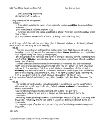 Ngữ Pháp Thông Dụng trong Tiếng Anh                              Sưu tầm: Mr. Denn

       - She's busydoing the ironing
       (C« ta ®ang bËn lµ quÇn ¸o)

7. Thay cho mét mÖnh ®Ò quan hÖ.
    VÝ dô :
       - A law which prohibits the export of raw materials = A law prohibiting the export of raw
       materials
       (Mét ®¹o luËt cÊm xuÊt khÈu nguyªn liÖu)
        - American scientists who visited Great Wall of China = American scientists visiting Great
      Wall of China
      (C¸c nhµ khoa häc Hoa Kú ®Õn th¨m V¹n Lý Trêng Thµnh cña Trung Hoa)


8. a) Khi mét chñ tõ thùc hiÖn hai hµnh ®éng gÇn nh ®ång thêi víi nhau, ta cã thÓ dïng hiÖn t¹i
ph©n tõ diÔn ®¹t mét trong hai hµnh ®éng Êy.
    VÝ dô
       - The man stooped down and kissed his children good night (Ngêi ®µn «ng cói xuèng vµ
       h«n chóc c¸c con ngñ ngon) = The man stooped down, kissing his children good night (Ngêi
       ®µn «ng cói xuèng, h«n chóc c¸c con ngñ ngon).
      - She thought about the homeless and burst out crying (C« ta nghÜ ®Õn nh÷ng kÎ lang thang
      vµ bËt khãc) = Thinking about the homeless, she burst out crying (NghÜ ®Õn nh÷ng kÎ lang
      thang, c« ta bËt khãc).
      - Minister of Health addressed the nationwide medical conference and appreciated local
      health centers' encouraging achievements (Bé trëng y tÕ ph¸t biÓu t¹i héi nghÞ y häc toµn
      quèc, vµ ®¸nh gi¸ cao thµnh tÝch ®¸ng khÝch lÖ cña c¸c trung t©m y tÕ ®Þa ph¬ng) =
      Addressing the nationwide medical conference, Minister of Health appreciated local health
      centers' encouraging achievements (Ph¸t biÓu t¹i héi nghÞ y häc toµn quèc, Bé trëng y tÕ
      ®¸nh gi¸ cao thµnh tÝch ®¸ng khÝch lÖ cña c¸c trung t©m y tÕ ®Þa ph¬ng).
b) Thay cho mét mÖnh ®Ò phô b¾t ®Çu b»ng After (sau khi) hoÆc As / Since / Because (V×,
do).
    VÝ dô
      - He went to work in Paris after he had graduated in law at Oxford (Anh ta sang Pari lµm
      viÖc sau khi tèt nghiÖp ngµnh luËt trêng Oxford) = Having graduated in law at Oxford, he
      went to work in Paris
      (Sau khi tèt nghiÖp ngµnh luËt trêng Oxford, anh ta sang Pari lµm viÖc).
      - As we believed that he was strong in Danish, we both spoke Danish during the
      conversation
      (V× tin r»ng anh ta giái tiÕng §an M¹ch, c¶ hai chóng t«i ®Òu nãi tiÕng §an M¹ch trong buæi
      chuyÖn trß) = Believing that he was strong in Danish, we both spoke Danish during the
      conversation
      (Tin r»ng anh ta giái tiÕng §an M¹ch, c¶ hai chóng t«i ®Òu nãi tiÕng §an M¹ch trong buæi
      chuyÖn trß).

§Æc biÖt


Mọi chi tiết xin liên hệ: http://facebook.com/dennisnguyendinh
 