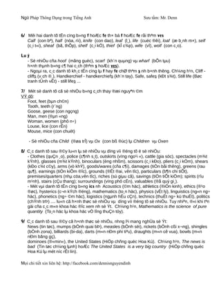 Ngữ Pháp Thông Dụng trong Tiếng Anh                                Sưu tầm: Mr. Denn



6/ Mêi hai danh tõ tËn cïng b»ng f hoÆc fe th× bá f hoÆc fe råi thªm ves
   Calf (con bª), half (nöa, rìi), knife (con dao), leaf (l¸), life (cuéc ®êi), loaf (æ b¸nh m×), self
   (c¸i t«i), sheaf (bã, thÕp), shelf (c¸i kÖ), thief (kÎ c¾p), wife (vî), wolf (con c¸o).

Lu ý
   - Sè nhiÒu cña hoof (mãng guèc), scarf (kh¨n quµng) vµ wharf (bÕn tµu)
   h×nh thµnh b»ng c¶ hai c¸ch (thªm s hoÆc ves).
   - Ngoµi ra, c¸c danh tõ kh¸c tËn cïng lµ f hay fe chØ thªm s nh b×nh thêng. Ch¼ng h¹n, Cliff -
   cliffs (v¸ch ®¸), Handkerchief - handkerchiefs (kh¨n tay), Safe, safes (kÐt s¾t), Still life (Bøc
   tranh tÜnh vËt) - still lifes ...

7/ Mét sè danh tõ cã sè nhiÒu b»ng c¸ch thay ®æi nguyªn ©m
VÝ dô:
   Foot, feet (bµn ch©n)
   Tooth, teeth (r¨ng)
   Goose, geese (con ngçng)
   Man, men (®µn «ng)
   Woman, women (phô n÷)
   Louse, lice (con rËn)
   Mouse, mice (con chuét)

    - Sè nhiÒu cña Child (®øa trÎ) vµ Ox (con bß ®ùc) lµ Children vµ Oxen

8/ C¸c danh tõ sau ®©y lu«n lµ sè nhiÒu vµ dïng víi ®éng tõ ë sè nhiÒu:
   - Clothes (quÇn ¸o), police (c¶nh s¸t), outskirts (vïng ngo¹i «), cattle (gia sóc), spectacles (m¾t
   kÝnh), glasses (m¾t kÝnh), binoculars (èng nhßm), scissors (c¸i kÐo), pliers (c¸i kÒm), shears
   (kÐo c¾t c©y), arms (vò khÝ), goods/wares (cña c¶i), damages (tiÒn båi thêng), greens (rau
   qu¶), earnings (tiÒn kiÕm ®îc), grounds (®Êt ®ai, vên tîc), particulars (b¶n chi tiÕt),
   premises/quarters (nhµ cöa,vên tîc), riches (sù giµu cã), savings (tiÒn tiÕt kiÖm); spirits (rîu
   m¹nh), stairs (cÇu thang); surroundings (vïng phô cËn), valuables (®å quý gi¸).
   - Mét vµi danh tõ tËn cïng b»ng ics nh Acoustics (©m häc), athletics (®iÒn kinh), ethics (®¹o
   ®øc), hysterics (c¬n kÝch ®éng), mathematics (to¸n häc), physics (vËt lý), linguistics (ng«n ng÷
   häc), phonetics (ng÷ ©m häc), logistics (ngµnh hËu cÇn), technics (thuËt ng÷ kü thuËt), politics
   (chÝnh trÞ) .... lu«n cã h×nh thøc sè nhiÒu vµ dïng víi ®éng tõ sè nhiÒu. Tuy nhiªn, ®«i khi tªn
   gäi cña c¸c m«n khoa häc ®îc xem nh sè Ýt. Ch¼ng h¹n, Mathematics is the science of pure
   quantity (To¸n häc lµ khoa häc vÒ lîng thuÇn tóy).

9/ C¸c danh tõ sau ®©y cã h×nh thøc sè nhiÒu, nhng l¹i mang nghÜa sè Ýt:
   News (tin tøc), mumps (bÖnh quai bÞ), measles (bÖnh sëi), rickets (bÖnh cßi x¬ng), shingles
   (bÖnh zona), billiards (bi-da), darts (m«n nÐm phi tiªu), draughts (m«n cê vua), bowls (m«n
   nÐm bãng gç),
   dominoes (®«min«), the United States (HiÖp chñng quèc Hoa Kú). Ch¼ng h¹n, The news is
   bad (Tin tøc ch¼ng lµnh) hoÆc The United States is a very big country (HiÖp chñng quèc
   Hoa Kú lµ mét níc rÊt lín).

Mọi chi tiết xin liên hệ: http://facebook.com/dennisnguyendinh
 