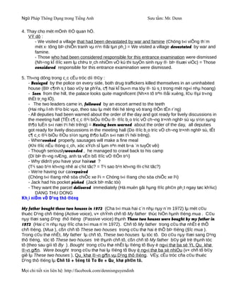 Ngữ Pháp Thông Dụng trong Tiếng Anh                              Sưu tầm: Mr. Denn

4. Thay cho mét mÖnh ®Ò quan hÖ.
    VÝ dô :
       - We visited a village that had been devastated by war and famine (Chóng t«i viÕng th¨m
       mét x· tõng bÞ chiÕn tranh vµ n¹n ®ãi tµn ph¸) = We visited a village devastated by war and
       famine.
       - Those who had been considered responsible for this entrance examination were dismissed
       (Nh÷ng kÎ ®îc xem lµ chÞu tr¸ch nhiÖm vÒ kú thi tuyÓn sinh nµy ®· bÞ ®uæi viÖc) = Those
       considered responsible for this entrance examination were dismissed.

5. Th«ng dông trong c¸c cÊu tróc díi ®©y :
    - Besieged by the police on every side, both drug traffickers killed themselves in an uninhabited
    house (BÞ c¶nh s¸t bao v©y tø phÝa, c¶ hai kÎ bu«n ma tóy ®· tù s¸t trong mét ng«i nhµ hoang)
    - Seen from the hill, the palace looks quite magnificent (Nh×n tõ trªn ®åi xuèng, l©u ®µi tr«ng
    thËt tr¸ng lÖ).
    - The two leaders came in, followed by an escort armed to the teeth
    (Hai nhµ l·nh ®¹o bíc vµo, theo sau lµ mét ®éi hé tèng vò trang ®Õn tËn r¨ng)
    - All deputies had been warned about the order of the day and got ready for lively discussions in
    the meeting hall (TÊt c¶ c¸c ®¹i biÓu ®Òu ®· ®îc b¸o tríc vÒ ch¬ng tr×nh nghÞ sù vµ s½n sµng
    th¶o luËn s«i næi t¹i héi trêng) = Having been warned about the order of the day, all deputies
    got ready for lively discussions in the meeting hall (Do ®îc b¸o tríc vÒ ch¬ng tr×nh nghÞ sù, tÊt
    c¶ c¸c ®¹i biÓu ®Òu s½n sµng th¶o luËn s«i næi t¹i héi trêng).
    - Whencooked properly, sausages will make a fine meal
    (Khi ®îc nÊu ®óng c¸ch, xóc xÝch sÏ lµm nªn mét b÷a ¨n tuyÖt vêi)
    - Though seriouslywounded , he managed to crawl back to his camp
    (Dï bÞ th¬ng nÆng, anh ta vÉn bß ®îc vÒ ®Õn tr¹i)
    - Why didn't you have your haircut ?
    (T¹i sao b¹n kh«ng nhê ai c¾t tãc? = T¹i sao b¹n kh«ng ®i c¾t tãc?)
    - We're having our carrepaired
    (Chóng t«i ®ang nhê söa chiÕc xe l¹i = Chóng t«i ®ang cho söa chiÕc xe l¹i)
    - Jack had his pocket picked (Jack bÞ mãc tói)
    - They want the parcel delivered immediately (Hä muèn gãi hµng ®îc ph©n ph¸t ngay tøc kh¾c)
        DANG THU DONG
Kh¸i niÖm vÒ D¹ng thô ®éng

My father bought these two houses in 1972 (Cha t«i mua hai c¨n nhµ nµy n¨m 1972) lµ mét c©u
thuéc D¹ng chñ ®éng (Active voice), v× chÝnh chñ tõ My father thùc hiÖn hµnh ®éng mua . C©u
nµy ®æi sang D¹ng thô ®éng (Passive voice) thµnh These two houses were bought by my father in
1972 (Hai c¨n nhµ nµy ®îc cha t«i mua n¨m 1972). Chñ tõ My father trong c©u thø nhÊt ë thÕ
chñ ®éng. (Mua ), cßn chñ tõ These two houses trong c©u thø hai ë thÕ bÞ ®éng (§îc mua ).
Trong c©u thø nhÊt, My father lµ chñ tõ, These two houses lµ tóc tõ. Do c©u nµy ®æi sang D¹ng
thô ®éng, tóc tõ These two houses trë thµnh chñ tõ, cßn chñ tõ My father b©y giê trë thµnh tóc
tõ (theo sau giíi tõ By ). Bought trong c©u thø nhÊt lµ ®éng tõ Buy ë ng«i thø ba sè Ýt, Qu¸ khø
®¬n gi¶n. Were bought trong c©u thø hai lµ ®éng tõ Buy ë ng«i thø ba sè nhiÒu (v× chñ tõ b©y
giê lµ These two houses ), Qu¸ khø ®¬n gi¶n vµ D¹ng thô ®éng. VËy, cÊu tróc cña c©u thuéc
D¹ng thô ®éng lµ Chñ tõ + §éng tõ To Be + Qu¸ khø ph©n tõ.

Mọi chi tiết xin liên hệ: http://facebook.com/dennisnguyendinh
 