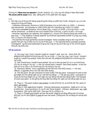 Ngữ Pháp Thông Dụng trong Tiếng Anh                              Sưu tầm: Mr. Denn

Ch¼ng h¹n,These trees are planted in South America (C¸c c©y nµy ®îc trång t¹i Nam Mü) hoÆc
The streets will be swept every day (§êng phè sÏ ®îc quÐt dän mçi ngµy).

Lu ý
• Khi ®æi c©u tõ D¹ng chñ ®éng sang D¹ng thô ®éng, ta ph¶i chia To Be ®óng th× vµ c¸ch cña
   ®éng tõ ë D¹ng chñ ®éng.
   - Columbus discovered America in 1492 (Columbus t×m ra ch©u Mü n¨m 1492) --> America
   was discovered by Columbus in 1492 (Ch©u Mü ®îc Columbus ph¸t hiÖn n¨m 1492)
   - The court martialwill sentence him to death (Toµ ¸n qu©n sù sÏ kÕt ¸n tö h×nh h¾n) ---> He
   will be sentenced to death by the court martial (H¾n sÏ bÞ toµ ¸n qu©n sù kÕt ¸n tö h×nh)
   - American specialists are repairing this airplane (C¸c chuyªn viªn Hoa Kú ®ang söa chiÕc m¸y
   bay nµy) ---> This airplane is being repaired by American specialists (ChiÕc m¸y bay nµy ®ang
   ®îc c¸c chuyªn viªn Hoa Kú söa)
   - He said that the local authorities would investigate these scandals (¤ng ta nãi r»ng chÝnh
   quyÒn ®Þa ph¬ng sÏ ®iÒu tra nh÷ng vô bª bèi nµy) ---> He said that these scandals would be
   investigated by the local authorities (¤ng ta nãi r»ng nh÷ng vô bª bèi nµy sÏ ®îc chÝnh quyÒn
   ®Þa ph¬ng ®iÒu tra).

VÝ dô minh ho¹

        1) You may / can / must / should / ought to / needn't park your car there (Anh ®îc
       phÐp/cã thÓ /ph¶i/nªn/nªn/ch¼ng cÇn ®ç xe ë ®ã) ---> Your car may / can / must / should /
       ought to / needn't be parked there (Xe cña anh ®îc phÐp/cã thÓ/ph¶i/nªn/ nªn/ch¼ng cÇn
       ®ç ë ®ã).
        2) She should have / needn't have parked her car in the car-park (LÏ ra c« ta nªn/ch¼ng
       cÇn ®ç xe trong b·i ®ç xe) ---> Her car should have / needn't have been parked in the car-
       park (LÏ ra xe cña c« ta nªn/ch¼ng cÇn ®ç trong b·i ®ç xe)
        3) Someone offered him a cigarettes (Ai ®ã mêi h¾n mét ®iÕu thuèc) ---> He was
       offered a cigarette (H¾n ®îc mêi mét ®iÕu thuèc).
        4) The boy gave the girl a bouquet of roses hoÆc The boy gave a bouquet of roses to the
       girl (Ngêi con trai tÆng ngêi con g¸i mét bã hoa hång) ---> The girl was given a bouquet of
       roses by the boy (Ngêi con g¸i ®îc ngêi con trai tÆng mét bã hoa hång) hoÆc The bouquet
       of roses was given to the girl by the boy (Bã hoa hång ®îc ngêi con trai tÆng ngêi con g¸i).

        5) Thay v× The pane of glass was broken (¤ cöa kÝnh bÞ vì), ta cã thÓ nãi The pane of
       glass got broken .
        6) Thay v× One sells these English - Chinese dictionaries everywhere (Ngêi ta b¸n nh÷ng
       tù ®iÓn Anh - Hoa nµy kh¾p n¬i), ta nªn nãi These English - Chinese dictionaries are sold
       everywhere (Nh÷ng tù ®iÓn Anh - Hoa nµy ®îc b¸n kh¾p n¬i).
        7) Thay v× People use English all over the world (Ngêi ta sö dông tiÕng Anh trªn kh¾p
       thÕ giíi), ta nªn nãi English is used all over the world (TiÕng Anh ®îc sö dông trªn kh¾p thÕ
       giíi).




Mọi chi tiết xin liên hệ: http://facebook.com/dennisnguyendinh
 