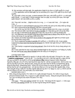 Ngữ Pháp Thông Dụng trong Tiếng Anh                               Sưu tầm: Mr. Denn

        8) My secretary will deal with this application (Ngêi th ký cña t«i sÏ gi¶i quyÕt ®¬n nµy)
       ---> This application will be dealt with by my secretary (§¬n nµy sÏ ®îc ngêi th ký cña t«i gi¶i
       quyÕt).
        9) Last night, a lorry ran over a street-sweeper (§ªm qua, mét chiÕc xe t¶i ®· c¸n mét ngêi
       quÐt ®êng) ---> Last night, a street-sweeper was run over by a lorry (§ªm qua, mét ngêi
       quÐt ®êng ®· bÞ mét chiÕc xe t¶i c¸n ph¶i).

       10) They told me that.... (Ngêi ta nãi víi t«i r»ng ...) ---> I was told that ... (T«i nghe nãi
       r»ng ...).
       11) His answer is acknowledged to be true (C©u tr¶ lêi cña anh ta ®îc thõa nhËn lµ ®óng)
       12) She is presumed to be innocent until she is proved guilty
            (C« ta ®îc suy ®o¸n lµ v« téi ®Õn khi nµo ngêi ta chøng minh ®îc r»ng c« ta cã téi)
       13) This fortune-teller was believed to be a swindler (G· thÇy bãi nµy bÞ cho lµ lõa ®¶o)
       14) His age is estimated to be about 50 (Tuæi cña «ng ta ®îc íc tÝnh lµ kho¶ng 50)
       15) This billionaire was thought to be one of the richest men in Africa (Nhµ tØ phó nµy ®îc
       cho lµ mét trong nh÷ng ngêi giµu nhÊt ch©u Phi)
       16) Visitors are kindly requested not to smoke in the pagoda (§Ò nghÞ kh¸ch tham quan
       kh«ng hót thuèc trong chïa)
       17) You're supposed to keep it carefully (B¹n ph¶i gi÷ c¸i ®ã thËt kü 18) It was widely
       supposed to have been lost during the tempest (C¸i ®ã bÞ mäi ngêi cho lµ ®· thÊt l¹c trong
       c¬n b·o)
       19) Their family is supposed to be living abroad (Gia ®×nh hä ®îc cho lµ ®ang sèng ë níc
       ngoµi)
       20) It was said that he was crazy about football (Ngêi ta nãi r»ng h¾n si mª bãng ®¸) hoÆc
       He was said to be crazy about football (H¾n bÞ nãi lµ si mª bãng ®¸).

        LOI NOI GIAN TIEP
Lêi nãi trùc tiÕp (Direct Speech) lµ nguyªn v¨n lêi ph¸t biÓu cña mét ngêi. Ch¼ng h¹n, He says :
" I shall be a programmer." (Anh ta nãi : "T«i sÏ lµ lËp tr×nh viªn"). Råi mét ngêi kh¸c nghe ®îc lêi
nãi nµy vµ thuËt l¹i; lêi thuËt l¹i chÝnh lµ Lêi nãi gi¸n tiÕp (Indirect Speech hoÆc Reported
Speech). BÊy giê, c©u trªn ®©y ®æi thµnhHe says that he will be a programmer (Anh ta nãi r»ng
anh ta sÏ lµ lËp tr×nh viªn). §éng tõ says trong c©u He says that he will be a programmer gäi lµ
§éng tõ têng thuËt (Reporting verb); mÖnh ®Ò chÝnh trong c©u nµy lµ He says vµ mÖnh ®Ò
phô lµ that he will be a programmer . Lêi nãi trùc tiÕp lu«n n»m gi÷a hai dÊu ngoÆc kÐp, nhng
®æi sang lêi nãi gi¸n tiÕp th× hai dÊu ngoÆc kÐp kh«ng cßn n÷a. Ngoµi ra, cÇn x¸c ®Þnh xem lêi
nãi trùc tiÕp lµ c©u kÓ, c©u hái hoÆc c©u mÖnh lÖnh.
        NHUNG DIEU LUU Y
• NÕu ®éng tõ têng thuËt ë Th× hiÖn t¹i ®¬n gi¶n (Simple Present), Th× hiÖn t¹i hoµn thµnh
    (Present Perfect) hoÆc Th× t¬ng lai ®¬n gi¶n (Simple Future), ®éng tõ trong lêi nãi trùc tiÕp ë
    Th× nµo ¾t ®éng tõ cña mÖnh ®Ò phô ë Th× nÊy.
    VÝ dô :
       - She says : "They are waiting outside" (C« ta nãi : "Hä ®ang ®îi bªn ngoµi") ---> She says
       that they are waiting outside (C« ta nãi r»ng hä ®ang ®îi bªn ngoµi).




Mọi chi tiết xin liên hệ: http://facebook.com/dennisnguyendinh
 