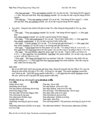Ngữ Pháp Thông Dụng trong Tiếng Anh                              Sưu tầm: Mr. Denn

      - She has just said : "They are waiting outside" (C« ta võa míi nãi : "Hä ®ang ®îi bªn ngoµi")
      ---> She has just said that they are waiting outside (C« ta võa míi nãi r»ng hä ®ang ®îi bªn
      ngoµi).
      - She will say : "They are waiting outside" (C« ta sÏ nãi : "Hä ®ang ®îi bªn ngoµi") --->She
      will say that they are waiting outside (C« ta sÏ nãi r»ng hä ®ang ®îi bªn ngoµi).


•   Tuy nhiªn, ®éng tõ cña mÖnh ®Ò phô sÏ ®æi Th× nÕu ®éng tõ têng thuËt ë Th× qu¸ khø.
    VÝ dô :
      - She said , "They are waiting outside" (C« ta nãi : "Hä ®ang ®îi bªn ngoµi") ---> She said
      that
      they were waiting outside (C« ta nãi r»ng hä ®ang ®îi bªn ngoµi).
      - She said , "They will understand it" (C« ta nãi : "Hä sÏ hiÓu ®iÒu ®ã") ---> She said that
      they would understand it (C« ta nãi r»ng hä sÏ hiÓu ®iÒu ®ã).
      - She said , "I never smoke" (C« ta nãi : "T«i ch¼ng bao giê hót thuèc") ---> She said that
      she never smoked (C« ta nãi r»ng c« ta ch¼ng bao giê hót thuèc).
      - She said , "I have lived here for five years" (C« ta nãi : "T«i sèng ë ®©y ®· n¨m n¨m") --->
      She said that she had lived there for five years (C« ta nãi r»ng c« ta sèng ë ®ã ®· n¨m n¨m).
      - She said , "My grandfather died five years ago" (C« ta nãi : "¤ng t«i mÊt c¸ch ®©y n¨m
      n¨m") ---> She said that her grandfather had died five years before (C« ta nãi r»ng «ng cña
      c« ta ®· mÊt tríc ®ã n¨m n¨m).
      - They said , "We have just heard from our teacher" (Hä nãi : "Chóng t«i võa nhËn ®îc tin
      thÇy chóng t«i") ---> They said that they had just heard from their teacher (Hä nãi r»ng hä
      võa nhËn ®îc tin thÇy hä).

§Æc biÖt
  §èi víi sù thËt hiÓn nhiªn kh«ng bao giê thay ®æi, ®éng tõ trong lêi nãi trùc tiÕp ë Th× nµo ¾t
  ®éng tõ cña mÖnh ®Ò phô ë Th× nÊy. Ch¼ng h¹n, He said, "The earth revolves round the
  sun" (Anh ta nãi : "Qu¶ ®Êt quay quanh mÆt trêi") ---> He said that the earth revolves round
  the sun (Anh ta nãi r»ng qu¶ ®Êt quay quanh mÆt trêi).

3/ BiÕn ®æi tõ ng÷ khi chuyÓn sang Lêi nãi gi¸n tiÕp
Trùc tiÕp                Gi¸n tiÕp
Today (H«m nay)                        That day (H«m ®ã)
Yesterday (H«m qua)                    The day before (H«m tríc ®ã)
The day before yesterday (H«m kia)     Two days before (Hai h«m tríc ®ã)
Tomorrow (Ngµy mai)                    The next day / The following day (H«m sau)
The day after tomorrow (Ngµy mèt)      Two days later (Hai h«m sau)
This morning (S¸ng nay)                That morning (S¸ng h«m Êy)
This afternoon (ChiÒu nay)             That afternoon (ChiÒu h«m Êy)
Tonight (§ªm nay)                      That night (§ªm Êy)
Yesterday morning (S¸ng h«m qua)       The morning before / The previous morning (S¸ng h«m tríc
®ã)
Yesterday afternoon (ChiÒu h«m qua) The afternoon before / The previous afternoon (ChiÒu
h«m tríc ®ã)

Mọi chi tiết xin liên hệ: http://facebook.com/dennisnguyendinh
 