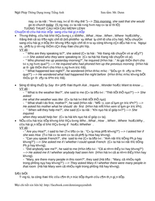 Ngữ Pháp Thông Dụng trong Tiếng Anh                               Sưu tầm: Mr. Denn

          nay, c« ta nãi : "H«m nay, t«i sÏ ®i nhµ thê ")---> This morning, she said that she would
          go to church today (S¸ng nay, c« ta nãi r»ng h«m nay c« ta sÏ ®i lÔ)
      TUONG THUAT CAU HOI CAU MENH LENH
ChuyÓn tõ c©u hái trùc tiÕp sang c©u hái gi¸n tiÕp
• Th«ng thêng, c©u hái b¾t ®Çu b»ng c¸c tõWho , What , How , When , Where hoÆcWhy ,
  ®ång thêi cã sù ®¶o ngîc chñ tõ (trõ phiWho vµ What lµ chñ tõ cña c©u hái). NÕu chuyÓn
  sang c©u hái gi¸n tiÕp th× kh«ng ®¶o ngîc chñ tõ n÷a vµ còng kh«ng cÇn dÊu hái n÷a. Ngoµi
  ra, ph¶i lu ý nh÷ng ®iÓm cÇn thay ®æi cho phï hîp.
  VÝ dô :
     - " Who are they speaking to?", she asked (C« ta hái : "Hä ®ang nãi chuyÖn víi ai vËy?")
     ----> She asked who they were speaking to (C« ta hái hä ®ang nãi chuyÖn víi ai).
     - " Who phoned me up yesterday morning?", he inquired (H¾n hái : " Ai gäi ®iÖn tho¹i cho
     t«i s¸ng h«m qua?") ---> He inquired who had phoned him up the previous morning (H¾n hái
     ai ®· gäi ®iÖn tho¹i cho h¾n s¸ng h«m tríc ®ã).
     - " What happened last night?", he wondered (H¾n th¾c m¾c : "§iÒu g× ®· x¶y ra ®ªm
     qua?") ---> He wondered what had happened the night before (H¾n th¾c m¾c kh«ng biÕt
     ®iÒu g× ®· x¶y ra ®ªm tríc ®ã).

•   §éng tõ têng thuËt lµ Say th× ph¶i ®æi thµnh Ask , Inquire , Wonder hoÆc Want to know ...
    VÝ dô :
      - " What is the weather like?", she said to me (C« ta b¶o t«i : "Thêi tiÕt thÕ nµo?") ---> She
      asked
      me what the weather was like (C« ta hái t«i thêi tiÕt thÕ nµo)
      - " What shall I do first, mother?", he said (H¾n nãi : "MÑ ¬i, con sÏ lµm g× tríc tiªn?") --->
      He asked his mother what he should do first (H¾n hái mÑ h¾n xem sÏ lµm g× tríc tiªn).
      - " When will they help me?", she said (C« ta nãi : "Khi nµo hä sÏ gióp t«i?") ---> She
      inquired
      when they would help her (C« ta hái khi nµo hä sÏ gióp c« ta).
•   NÕu c©u hái trùc tiÕp kh«ng b¾t ®Çu b»ng Who , What , How , When , Where hoÆcWhy ,
    c©u hái gi¸n tiÕp sÏ b¾t ®Çu b»ng If hoÆc Whether .
    VÝ dô :
      - " Are you Hoa?", I said to her (T«i b¶o c« ta : "C« lµ Hoa ph¶i kh«ng?") ---> I asked her if
      she was Hoa (T«i hái c« ta xem c« ta cã ph¶i lµ Hoa hay kh«ng).
      - "Can you speak French?", she said to me (C« ta b¶o t«i : "Anh nãi ®îc tiÕng Ph¸p hay
      kh«ng?") ---> She asked me if / whether I could speak French (C« ta hái t«i nãi ®îc tiÕng
      Ph¸p hay kh«ng).
      - "Did anybody see me?", he said to me (H¾n b¶o t«i : "Cã ai nh×n thÊy t«i hay kh«ng?")
      ---> He asked me if / whether anybody had seen him (H¾n hái t«i cã ai nh×n thÊy h¾n hay
      kh«ng).
      - "Mary, are there many people in this room?", they said (Hä b¶o : "Mary, cã nhiÒu ngêi
      trong phßng nµy hay kh«ng?") ---> They asked Mary if / whether there were many people in
      that room (Hä hái Mary xem cã nhiÒu ngêi trong phßng ®ã hay kh«ng).

§Æc biÖt
  T¬ng tù, ta còng ®æi ®îc c©u c¶m th¸n trùc tiÕp thµnh c©u c¶m th¸n gi¸n tiÕp.

Mọi chi tiết xin liên hệ: http://facebook.com/dennisnguyendinh
 
