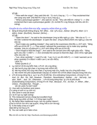 Ngữ Pháp Thông Dụng trong Tiếng Anh                                    Sưu tầm: Mr. Denn

   VÝ dô :
     - "How well she sings!", they said (Hä nãi : "C« ta h¸t hay qu¸ ! ") ---> They exclaimed that
     she sang very well (Hä thèt lªn r»ng c« ta h¸t hay qu¸).
     - "What a picturesque garden! ", she said (C« ta nãi : "Khu vên thËt th¬ méng! ") ---> She
     exclaimed that it was a picturesque garden (C« ta thèt lªn r»ng ®óng lµ mét khu vên th¬
     méng).

ChuyÓn tõ c©u mÖnh lÖnh trùc tiÕp sangc©u mÖnh lÖnh gi¸n tiÕp
• §éng tõ têng thuËt thêng dïng lµ Tell (b¶o) , Ask (yªu cÇu) , Advise (khuyªn), Warn (c¨n
   dÆn), Order (Ra lÖnh), Remind (Nh¾c) ...
   VÝ dô :
        - "Open the door! ", he said to the doorkeeper (¤ng ta b¶o ngêi g¸c cöa : "Më cöa ra !") --->
        He told / ordered the doorkeeper to open the door (¤ng ta b¶o/ra lÖnh cho ngêi g¸c cöa më
        cöa ra).
        - "Don't make any spelling mistake!", they said to the examinees (Hä b¶o c¸c thÝ sinh : "§õng
        viÕt sai chÝnh t¶! ") ---> They asked / advised the examinees not to make any spelling
        mistake (Hä yªu cÇu/khuyªn c¸c thÝ sinh ®õng viÕt sai chÝnh t¶).
        - "Don't forget to feed the dogs! ", Ann said to the servant (Ann b¶o ngêi gióp viÖc : "§õng
        quªn cho chã ¨n nhÐ!") ---> Ann reminded the servant to feed the dogs (Ann nh¾c ngêi gióp
        viÖc cho chã ¨n).
        - "Lan, drive carefully! ", I said (T«i nãi : "Lan, h·y l¸i xe cÈn thËn!") ---> I told / warned Lan to
        drive carefully (T«i b¶o/c¨n dÆn Lan l¸i xe cÈn thËn).
         LIEN TU
         TONG QUAN E LT
• Lµ mét lo¹i tõ kh«ng biÕn ®æi, Liªn tõ cã c«ng dông :
   a) Nèi hai tõ cïng mét chøc n¨ng trong mét mÖnh ®Ò
   b) Nèi hai mÖnh ®Ò cïng mét chøc n¨ng trong mét c©u, hoÆc hai c©u riªng biÖt nhau
   c) Nèi mÖnh ®Ò phô (Subordinate Clause) víi mÖnh ®Ò chÝnh (Main Clause) trong mét c©u
• Liªn tõ trong trêng hîp a vµ b lµ Liªn tõ kÕt hîp (Co-ordinating Conjunction), ch¼ng h¹n nh
   And , Or , But , Yet , Still , However , Therefore , Nevertheless , Neither ... nor , Not only... but
   also , Both ... and , So , Otherwise ... Liªn tõ trong trêng hîpc lµ Liªn tõ phô thuéc
   (Subordinating Conjunction), ch¼ng h¹n nh That , Because , For , So that , If , When , After ,
   Unless , Provided that , Though ...
         VD VE LIEN TU KET HOP
1) I live with my brothers and sisters
(T«i sèng víi anh t«i vµ chÞ t«i)
2) She came in and sat down
(C« ta ®i vµo vµ ngåi xuèng)
3) This restaurant serves cheap but excellent food
(Nhµ hµng nµy phôc vô thøc ¨n rÎ nhng ngon tuyÖt)
4) My father likes traditional music, but my mother doesn't
(Cha t«i thÝch ©m nh¹c cæ truyÒn, nhng mÑ t«i th× kh«ng)
5) Is the baby a boy or a girl?
(§øa bÐ lµ trai hay g¸i?)
6) You can walk up or take a bus

Mọi chi tiết xin liên hệ: http://facebook.com/dennisnguyendinh
 