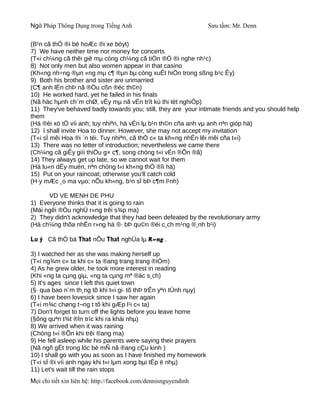 Ngữ Pháp Thông Dụng trong Tiếng Anh                              Sưu tầm: Mr. Denn

(B¹n cã thÓ ®i bé hoÆc ®i xe bóyt)
7) We have neither time nor money for concerts
(T«i ch¼ng cã thêi giê mµ còng ch¼ng cã tiÒn ®Ó ®i nghe nh¹c)
8) Not only men but also women appear in that casino
(Kh«ng nh÷ng ®µn «ng mµ c¶ ®µn bµ còng xuÊt hiÖn trong sßng b¹c Êy)
9) Both his brother and sister are unmarried
(C¶ anh lÉn chÞ nã ®Òu cßn ®éc th©n)
10) He worked hard, yet he failed in his finals
(Nã häc hµnh ch¨m chØ, vËy mµ nã vÉn trît kú thi tèt nghiÖp)
11) They've behaved badly towards you; still, they are your intimate friends and you should help
them
(Hä ®èi xö tÖ víi anh; tuy nhiªn, hä vÉn lµ b¹n th©n cña anh vµ anh nªn gióp hä)
12) I shall invite Hoa to dinner. However, she may not accept my invitation
(T«i sÏ mêi Hoa ®i ¨n tèi. Tuy nhiªn, cã thÓ c« ta kh«ng nhËn lêi mêi cña t«i)
13) There was no letter of introduction; nevertheless we came there
(Ch¼ng cã giÊy giíi thiÖu g× c¶, song chóng t«i vÉn ®Õn ®ã)
14) They always get up late, so we cannot wait for them
(Hä lu«n dËy muén, nªn chóng t«i kh«ng thÓ ®îi hä)
15) Put on your raincoat; otherwise you'll catch cold
(H·y mÆc ¸o ma vµo; nÕu kh«ng, b¹n sÏ bÞ c¶m l¹nh)

      VD VE MENH DE PHU
1) Everyone thinks that it is going to rain
(Mäi ngêi ®Òu nghÜ r»ng trêi s¾p ma)
2) They didn't acknowledge that they had been defeated by the revolutionary army
(Hä ch¼ng thõa nhËn r»ng hä ®· bÞ qu©n ®éi c¸ch m¹ng ®¸nh b¹i)

Lu ý Cã thÓ bá That nÕu That nghÜa lµ R»ng .

3) I watched her as she was making herself up
(T«i ng¾m c« ta khi c« ta ®ang trang trang ®iÓm)
4) As he grew older, he took more interest in reading
(Khi «ng ta cµng giµ, «ng ta cµng mª ®äc s¸ch)
5) It's ages since I left this quiet town
(§· qua bao n¨m th¸ng tõ khi t«i gi· tõ thÞ trÊn yªn tÜnh nµy)
6) I have been lovesick since I saw her again
(T«i m¾c chøng t¬ng t tõ khi gÆp l¹i c« ta)
7) Don't forget to turn off the lights before you leave home
(§õng quªn t¾t ®Ìn tríc khi ra khái nhµ)
8) We arrived when it was raining
(Chóng t«i ®Õn khi trêi ®ang ma)
9) He fell asleep while his parents were saying their prayers
(Nã ngñ gËt trong lóc bè mÑ nã ®ang cÇu kinh )
10) I shall go with you as soon as I have finished my homework
(T«i sÏ ®i víi anh ngay khi t«i lµm xong bµi tËp ë nhµ)
11) Let's wait till the rain stops
Mọi chi tiết xin liên hệ: http://facebook.com/dennisnguyendinh
 