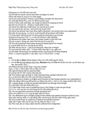 Ngữ Pháp Thông Dụng trong Tiếng Anh                              Sưu tầm: Mr. Denn

(Chóng ta h·y ®îi ®Õn khi ma t¹nh)
12) He had no sooner drunk wine than he began to vomit
(H¾n võa uèng rîu vµo lµ n«n möa ngay)
13) As you are strong in French, you'd better translate this document
(V× anh giái tiÕng Ph¸p, anh nªn dÞch tµi liÖu nµy)
14) As it rains cats and dogs, we resign ourselves to staying at home
(Do trêi ma nh trót níc, chóng t«i ®µnh ph¶i ë nhµ)
15) Since his child has a high fever, he cannot go to work
(V× con anh ta bÞ sèt cao, anh ta kh«ng ®i lµm ®îc)
16) Since this phrase has more than eight characters, we cannot use it as a password
(Do côm tõ nµy dµi qu¸ t¸m ký tù, ta kh«ng thÓ dïng nã lµm mËt khÈu)
17) They have nothing to eat, for their parents have been out of work
(Chóng ch¼ng cã g× ®Ó ¨n, v× bè mÑ chóng ®· thÊt nghiÖp)
18) Because the water had risen, the troops couldn't cross the river
(Do níc s«ng ®· d©ng cao, binh lÝnh kh«ng vît s«ng ®îc)
19) The old mendicant went away because nobody gave him money
(L·o hµnh khÊt bá ®i v× ch¼ng ai cho tiÒn)
20) Why did you do it? - I did it just because I flew into a temper
(T¹i sao anh lµm ®iÒu ®ã? - T«i lµm ®iÒu ®ã chØ v× qu¸ giËn d÷)
21) He stole not because he wanted money, but because he liked stealing
(H¾n ¨n c¾p kh«ng ph¶i v× cÇn tiÒn, mµ v× h¾n thÝch ¨n c¾p)

Lu ý
• Liªn tõ As vµ Since thêng ®øng ë ®Çu c©u ®Ó chØ nguyªn nh©n.
• Liªn tõ For kh«ng ®øng ë ®Çu c©u. Because thay cho For khi tr¶ lêi c©u hái vµ khi theo sau
   Not, But hoÆc Just ...
22) Please bring it nearer that I may see it better
(Lµm ¬n ®a c¸i ®ã l¹i gÇn ®Ó t«i thÊy râ h¬n)
23) Light the lamp that he read the letter
(H·y th¾p ®Ìn lªn ®Ó «ng Êy ®äc bøc th)
24) The workers got up early in order that their boss wouldn't tell them off
(C¸c c«ng nh©n dËy sím ®Ó «ng chñ khái m¾ng hä)
25) The contract is written in English and Chinese so that foreign partners can understand it
(B¶n hîp ®ång viÕt b»ng tiÕng Anh vµ tiÕng Hoa ®Ó c¸c ®èi t¸c níc ngoµi cã thÓ hiÓu ®îc)
26) I speak slowly so that you would understand me through and through
(T«i nãi chËm ®Ó anh hiÓu hÕt ý t«i)
27) I have kept some cans of grapefruit juice in the fridge in case we get thirsty
(T«i ®· tr÷ s½n vµi lon níc nho trong tñ l¹nh ®Ó phßng khi kh¸t)
28) He ran away lest someone should recognize him
(H¾n ch¹y biÕn ®i v× sî r»ng cã ngêi nhËn ra h¾n)
29) You delivered such a lengthy speech that nobody was patient enough to listen to you
(Anh ®äc mét bµi diÔn v¨n dµi dßng ®Õn nçi kh«ng ai ®ñ kiªn nhÉn l¾ng nghe anh)
30) How could he be so stupid as to believe his boastful friends?
(Sao nã l¹i ngèc ®Õn nçi tin vµo nh÷ng ®øa b¹n kho¸c l¸c?)
31) This man ate so many cakes that he suffered from indigestion

Mọi chi tiết xin liên hệ: http://facebook.com/dennisnguyendinh
 