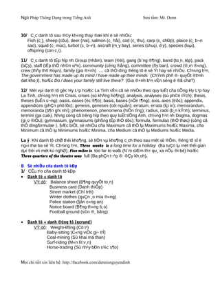 Ngữ Pháp Thông Dụng trong Tiếng Anh                                Sưu tầm: Mr. Denn



10/ C¸c danh tõ sau ®©y kh«ng thay ®æi khi ë sè nhiÒu:
   Fish (c¸), sheep (cõu), deer (nai), salmon (c¸ håi), cod (c¸ thu), carp (c¸ chÐp), plaice (c¸ b¬n
   sao), squid (c¸ mùc), turbot (c¸ b¬n), aircraft (m¸y bay), series (chuçi, d·y), species (loµi),
   offspring (con c¸i).

11/ C¸c danh tõ tËp hîp nh Group (nhãm), team (®éi), gang (b¨ng ®¶ng), band (to¸n, tèp), pack
(bÇy), staff (tËp thÓ nh©n viªn), community (céng ®ång), committee (ñy ban), crowd (®¸m ®«ng),
crew (thñy thñ ®oµn), family (gia ®×nh) .... cã thÓ dïng ®éng tõ ë sè Ýt hay sè nhiÒu. Ch¼ng h¹n,
The government has made up its mind / have made up their minds (ChÝnh phñ ®· quyÕt ®Þnh
døt kho¸t), hoÆc Do / does your family still live there? (Gia ®×nh b¹n vÉn sèng ë ®ã chø?)

12/ Mét vµi danh tõ gèc Hy L¹p hoÆc La Tinh vÉn cã sè nhiÒu theo quy luËt cña tiÕng Hy L¹p hay
La Tinh, ch¼ng h¹n nh Crisis, crises (sù khñng ho¶ng); analysis, analyses (sù ph©n tÝch); thesis,
theses (luËn c¬ng); oasis, oases (èc ®¶o); basis, bases (nÒn t¶ng); axis, axes (trôc); appendix,
appendices (phÇn phô lôc); genesis, geneses (céi nguån); erratum, errata (lçi in); memorandum,
memoranda (b¶n ghi nhí); phenomenon, phenomena (hiÖn tîng); radius, radii (b¸n kÝnh); terminus,
termini (ga cuèi). Nhng còng cã trêng hîp theo quy luËt tiÕng Anh, ch¼ng h¹n nh Dogma, dogmas
(gi¸o ®iÒu); gymnasium, gymnasiums (phßng tËp thÓ dôc); formula, formulas (thÓ thøc) (còng cã
thÓ dïngformulae ). §Æc biÖt, sè nhiÒu cña Maximum cã thÓ lµ Maximums hoÆc Maxima, cña
Minimum cã thÓ lµ Minimums hoÆc Minima, cña Medium cã thÓ lµ Mediums hoÆc Media.

Lu ý Khi danh tõ chØ thêi kho¶ng, sè tiÒn vµ kho¶ng c¸ch theo sau mét sè ®Õm, ®éng tõ sÏ ë
ng«i thø ba sè Ýt. Ch¼ng h¹n, Three weeks is a long time for a holiday (Ba tuÇn lµ mét thêi gian
dµi ®èi víi mét kú nghØ), Five miles is too far to walk (N¨m dÆm th× qu¸ xa nÕu ®i bé) hoÆc
Three quarters of the theatre was full (Ba phÇn t r¹p ®· ®Çy kh¸ch).

B Sè nhiÒu cña danh tõ kÐp
1/ CÊu t¹o cña danh tõ kÐp
• Danh tõ + danh tõ
     VÝ dô: Balance sheet (B¶ng quyÕt to¸n)
             Business card (Danh thiÕp)
             Street market (Chî trêi)
             Winter clothes (quÇn ¸o mïa ®«ng)
             Police station (§ån c«ng an)
             Notice board (B¶ng th«ng b¸o)
             Football ground (s©n ®¸ bãng)

•   Danh tõ + danh ®éng tõ (gerund)
       VÝ dô: Weight-lifting (Cö t¹)
             Baby-sitting (C«ng viÖc gi÷ trÎ)
             Coal-mining (Sù khai má than)
             Surf-riding (M«n lít v¸n)
             Horse-trading (Sù nh¹y bÐn s¾c s¶o)


Mọi chi tiết xin liên hệ: http://facebook.com/dennisnguyendinh
 