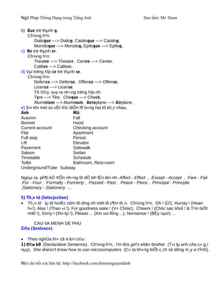 Ngữ Pháp Thông Dụng trong Tiếng Anh                              Sưu tầm: Mr. Denn

b) Gue trë thµnh g.
     Ch¼ng h¹n:
        Dialogue ---> Dialog, Catalogue ---> Catalog,
        Monologue ---> Monolog, Epilogue ---> Epilog.
c) Re trë thµnh er.
     Ch¼ng h¹n:
        Theatre ---> Theater, Centre ---> Center.
        Calibre ---> Caliber.
d) Vµi trêng hîp ce trë thµnh se.
     Ch¼ng h¹n:
        Defence ---> Defense, Offence ---> Offense,
        Licence ---> License.
        Tõ ®©y, suy ra nh÷ng trêng hîp nh:
        Tyre ---> Tire, Cheque ---> Check,
        Aluminium ---> Aluminum, Aeroplane ---> Airplane.
e) §«i khi mét sù vËt ®îc diÔn t¶ b»ng hai tõ kh¸c nhau.
Anh                           Mü
Autumn                        Fall
Bonnet                        Hood
Current account               Checking account
Flat                          Apartment
Full stop                     Period
Lift                          Elevator
Pavement                      Sidewalk
Saloon                        Sedan
Timetable                     Schedule
Toilet                        Bathroom, Rest-room
Underground/Tube Subway

Ngoµi ra, ph¶i kÓ ®Õn nh÷ng tõ dÔ bÞ lÉn lén nh: Affect - Effect , Except - Accept , Fare - Fair
,For - Four , Formally - Formerly , Passed - Past , Peace - Piece , Principal - Principle
,Stationary - Stationery ...

5) Th¸n tõ (Interjection)
• Th¸n tõ lµ tõ hoÆc côm tõ dïng nh mét tõ c¶m th¸n. Ch¼ng h¹n, Oh ! (Û!), Hurray ! (Hoan
   h«!), Alas ! (Than «i !), For goodness sake ! (V× Chóa!), Cheers ! (Chóc søc khoÎ ! & T¹m biÖt
   nhÐ !), Sorry ! (Xin lçi !), Please ... (Xin vui lßng ...), Nonsense ! (BËy nµo!) ...

      CAU VA MENH DE PHU
C©u (Sentence)

• Theo nghÜa th× cã 4 lo¹i c©u :
1) C©u kÓ (Declarative Sentence). Ch¼ng h¹n, I'm this girl's elder brother (T«i lµ anh cña c« g¸i
nµy), She doesn't know how to use microcomputers (C« ta kh«ng biÕt c¸ch sö dông m¸y vi tÝnh).


Mọi chi tiết xin liên hệ: http://facebook.com/dennisnguyendinh
 
