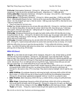 Ngữ Pháp Thông Dụng trong Tiếng Anh                              Sưu tầm: Mr. Denn

2) C©u hái (Interrogative Sentence). Ch¼ng h¹n, Who are you ? (Anh lµ ai?), Does he like
martial arts ? (Anh ta cã thÝch vâ thuËt hay kh«ng?), What time is it ? (MÊy giê råi?).
3) C©u mÖnh lÖnh (Imperative Sentence). Ch¼ng h¹n, Go away ! (H·y cót ®i !), Don't forget to
lock the door ! (§õng quªn kho¸ cöa nhÐ !).
4) C©u c¶m th¸n (Exclamatory Sentence). Ch¼ng h¹n, What a good idea ! (ThËt lµ mét ý kiÕn
hay !), What beautiful flowers he has ! (Anh ta cã nh÷ng b«ng hoa ®Ñp biÕt bao !) How lovely
she is ! (C« Êy cã duyªn lµm sao !), How he snores ! (Nã ng¸y sao mµ to thÕ !), How fast he runs
! (Nã ch¹y nhanh thËt !).
• Theo h×nh thøc th× cã 3 lo¹i c©u :
1) C©u ®¬n (Simple Sentence) lµ c©u cã ván vÑn mét mÖnh ®Ò. Ch¼ng h¹n, I tell them to stand
up (T«i b¶o hä ®øng dËy), He was late for school (Nã ®i häc trÔ), How old are you ? (Anh bao
nhiªu tuæi?), Never go out in the rain ! (§õng bao giê ®i ra ngoµi ma), How chubby the child is !
(§øa bÐ sao mµ mòm mÜm thÕ !).
2) C©u kÐp (Compound Sentence) lµ c©u gåm hai hoÆc nhiÒu mÖnh ®Ò ®éc lËp nèi víi nhau
b»ng liªn tõ And, Or, But ... Ch¼ng h¹n, He went to the movies, but his younger sister didn't (Nã ®i
xem chiÕu bãng, nhng em g¸i nã th× kh«ng); She doesn't like John and neither do I (C« ta kh«ng
thÝch John vµ t«i còng vËy).
3) C©u phøc (Complex sentence) lµ c©u cã mét mÖnh ®Ò chÝnh vµ mét hoÆc nhiÒu mÖnh ®Ò
phô. Ch¼ng h¹n, I want to know with whom he comes here and why he has no money (T«i muèn
biÕt h¾n ®Õn ®©y víi ai vµ t¹i sao h¾n kh«ng cã tiÒn). ™ ®©y mÖnh ®Ò chÝnh lµ I want to
know , hai mÖnh ®Ò phô lµ With whom he comes here vµ Why he has no money (hai mÖnh ®Ò
phô nµy nèi víi nhau b»ng liªn tõ And).

MÖnh ®Ò (Clause)

MÖnh ®Ò lµ mét nhãm tõ /côm tõ gåm chñ tõ (Subject), ®éng tõ ®· chia (Finite Verb) vµ cã thÓ
cã hoÆc kh«ng cã tóc tõ (Object). Ch¼ng h¹n, The dog barks (Con chã sña) hoÆc The dog
wags its tails (Con chã vÉy ®u«i). Mét c©u cã thÓ gåm nhiÒu mÖnh ®Ò, chø kh«ng ph¶i lóc nµo
còng ván vÑn mét mÖnh ®Ò. Ch¼ng h¹n,They burst out laughing because his gestures look very
comic (Hä cêi ph¸ lªn v× cö chØ cña anh ta tr«ng rÊt kh«i hµi), I want to know who you are and
why you come here (T«i muèn biÕt anh lµ ai vµ t¹i sao anh ®Õn ®©y).
• MÖnh ®Ò ®éc lËp (Independent Clause hoÆc Simple Clause) lµ mÖnh ®Ò tù nã ®· ®ñ nghÜa,
   ch¼ng phô thuéc mÖnh ®Ò nµo kh¸c vµ còng ch¼ng mÖnh ®Ò nµo kh¸c phô thuéc nã.
   Ch¼ng h¹n, My name is Hoa (Tªn t«i lµ Hoa), They went to bed at midnight (Hä ®i ngñ lóc nöa
   ®ªm).
• MÖnh ®Ò kÕt hîp (Co-ordinate clause) lµ mét trong hai hoÆc mét trong nhiÒu mÖnh ®Ò ®éc
   lËp víi nhau; c¸c mÖnh ®Ò nµy nèi víi nhau b»ng liªn tõ kÕt hîp (Co-ordinating Conjunction).
   Ch¼ng h¹n, He ate bread and drank orangeade (Anh ta ¨n b¸nh m× vµ uèng níc cam).
• MÖnh ®Ò chÝnh (Main Clause) lµ mÖnh ®Ò mµ c¸c mÖnh ®Ò kh¸c trong c©u ph¶i phô thuéc
   vµo.
• MÖnh ®Ò phô (Subordinate Clause) lµ mÖnh ®Ò phô thuéc mÖnh ®Ò chÝnh vµ thêng b¾t
   ®Çu b»ng mét liªn tõ hoÆc mét ®¹i tõ quan hÖ. Ch¼ng h¹n, trong c©u If it rains, we shall stay
   at home (NÕu trêi ma, chóng t«i sÏ ë nhµ), MÖnh ®Ò chÝnh lµ We shall stay at home , MÖnh
   ®Ò phô lµ If it rains. Trong c©u I want to meet the girl who spoke to you this morning (T«i

Mọi chi tiết xin liên hệ: http://facebook.com/dennisnguyendinh
 