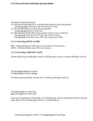3.1.3 Present Perfect (thời hiện tại hoàn thành)
Thời hiện tại hoàn thành dùng để:
(1). Diễn đạt một hành động xảy ra ở một thời điểm không xác định trong quá khứ.
John has traveled around the world. (We don't know when)
(2). Chỉ một hành động xảy ra nhiều lần trong quá khứ.
George has seen this movie three time.
(3). Một hành động bắt đầu diễn ra trong quá khứ và vẫn còn xảy ra ở hiện tại.
John has lived in that house for 20 years. (He still lives there.)
= John has lived in that house since 1984. (Giả sử hiện nay là 2004)
3.1.3.1 Cách dùng SINCE và FOR:
FOR + khoảng thời gian: for three days, for ten minutes, for twenty years ...
SINCE + thời điểm bắt đầu: since 1982, since January, ...
3.1.3.2 Cách dùng ALREADY và YET:
Already dùng trong câu khẳng định, already có thể đứng ngay sau have và cũng có thể đứng ở cuối câu.
We have already written our reports.
We have written our reports already.
Yet dùng trong câu phủ định, câu nghi vấn. Yet thường xuyên đứng ở cuối câu.
We haven't written our reports yet.
Have you written your reports yet?
Trong một số trường hợp ở thể phủ định, yet có thể đứng ngay sau have nhưng phải thay đổi về mặt ngữ
pháp: động từ PII trở về dạng nguyên thể có to và không dùng not.
John has yet to learn the material = John hasn't learnt the material yet.
 