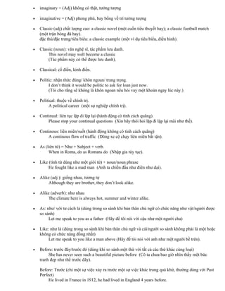 • imaginary = (Adj) không có thật, tưởng tượng
• imaginative = (Adj) phong phú, bay bổng về trí tưởng tượng
• Classic (adj) chất lượng cao: a classic novel (một cuốn tiểu thuyết hay); a classic football match
(một trận bóng đá hay).
đặc thù/đặc trưng/tiêu biểu: a classic example (một ví dụ tiêu biểu, điển hình).
• Classic (noun): văn nghệ sĩ, tác phẩm lưu danh.
This novel may well become a classic
(Tác phẩm này có thể được lưu danh).
• Classical: cổ điển, kinh điển.
• Politic: nhận thức đúng/ khôn ngoan/ trang trọng.
I don’t think it would be politic to ask for loan just now.
(Tôi cho rằng sẽ không là khôn ngoan nếu hỏi vay một khoản ngay lúc này.)
• Political: thuộc về chính trị.
A political career (một sự nghiệp chính trị).
• Continual: liên tục lặp đi lặp lại (hành động có tính cách quãng)
Please stop your continual questions (Xin hãy thôi hỏi lặp đi lặp lại mãi như thế).
• Continous: liên miên/suốt (hành động không có tính cách quãng)
A continous flow of traffic (Dòng xe cộ chạy liên miên bất tận).
• As (liên từ) = Như + Subject + verb.
When in Roma, do as Romans do (Nhập gia tùy tục).
• Like (tính từ dùng như một giới từ) + noun/noun phrase
He fought like a mad man (Anh ta chiến đấu như điên như dại).
• Alike (adj.): giống nhau, tương tự
Although they are brother, they don’t look alike.
• Alike (adverb): như nhau
The climate here is always hot, summer and winter alike.
• As: như/ với tư cách là (dùng trong so sánh khi bản thân chủ ngữ có chức năng như vật/người được
so sánh)
Let me speak to you as a father (Hãy để tôi nói với cậu như một người cha)
• Like: như là (dùng trong so sánh khi bản thân chủ ngữ và cái/người so sánh không phải là một hoặc
không có chức năng đồng nhất)
Let me speak to you like a man above (Hãy để tôi nói với anh như một người bề trên).
• Before: trước đây/trước đó (dùng khi so sánh một thứ với tất cả các thứ khác cùng loại)
She has never seen such a beautiful picture before (Cô ta chưa bao giờ nhìn thấy một bức
tranh đẹp như thế trước đây).
Before: Trước (chỉ một sự việc xảy ra trước một sự việc khác trong quá khứ, thường dùng với Past
Perfect)
He lived in France in 1912, he had lived in England 4 years before.
 