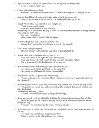 • Ago: trước (tính từ hiện tại trở ngược về quá khứ, thường dùng với Simple Past)
I went to England 3 years ago.
• Certain: chắc chắn (biết sự thực)
Certainly/ I’m certain that he didn’t steal it (Tôi chắc chắn rằng hắn ta không lấy cái đó).
• Sure: tin rằng (không biết chắc, nói theo cảm nhận, nghĩa là yếu hơn certain)
Surely/ I am sure that he did not steal it (Tôi tin rằng hắn không lấy thứ đó).
• Indeed: Very+indeed (sau một tính từ hoặc một phó từ)
Thank you very much indeed.
I was very pleased indeed to hear from you.
Indeed dùng sau to be hoặc một trợ động từ nhằm xác nhận hoặc nhấn mạnh cho sự đồng ý (thường
dùng trong câu trả lời ngắn).
It is cold / - It is indeed.
Henny made a fool of himself / - He did indeed.
• Ill (British English) = Sick (American English) = ốm
George didn’t come in last week because he was ill (=he was sick)
• Sick + Noun = ốm yếu/ bệnh tật
He spent 20 years looking after his sick father (Người cha bệnh tật)
• Be sick = Fell sick = Nôn/ buồn nôn/ say (tàu, xe...)
I was sick 3 times in the night (tôi nôn 3 lần trong đêm)
I feel sick. Where’s the bath room? (tôi thấy buồn nôn, phòng tắm ở đâu?)
She is never sea-sick (Cô ấy chẳng bao giờ say sóng cả)
• Welcome (adjective) = được mong đợi/ được chờ đợi từ lâu/ thú vị
A welcome guest (Khách quí/ khách bấy lâu mong đợi)
A welcome gift (Món quà thú vị được chờ đợi từ lâu)
• Welcome to + noun = Có quyền, được phép sử dụng.
You are welcome to any book in my library (Anh có quyền lấy bất kỳ quyển sách nào trong
thư viện của tôi)
• Welcoming (phân từ 1 cấu tạo từ động từ welcome dùng làm tính từ) Chào đón/ đón tiếp ân cần
This country have given me a welcoming feeling. (Xứ sở này đã dành cho tôi một tình cảm
chào đón ân cần)
Hoan nghênh/ Tán đồng (ý kiến)
To show a welcoming idea (Bộc lộ một ý kiến tán đồng)
• Be certain/ sure of + verb-ing: chắc chắn là (đề cập đến tình cảm của người đang được nói đến)
Before the game she felt certain of winning, but after a few minutes she realized it wasn’t
going to be easy.
You seem very sure of passing the exam, I hope you are right.
• Be certain/ sure + to + verb: chắc chắn sẽ phải (đề cập đến tình cảm của chính người nói hoặc viết
câu đó):
The repairs are certain to cost more than you think.
Elaine is sure to win-the other girl hasn’t got a chance.
 