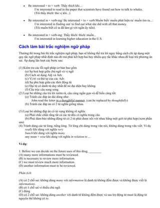 • Be interested + to + verb: Thấy thích khi...:
I’m interested to read in the paper that scientists have found out how to talk to whales.
(Tôi thấy thích/ thú vị khi...)
• Be interested in + verb-ing/ Be interested + to + verb:Muốn biết/ muốn phát hiện ra/ muốn tìm ra...:
I’m interested in finding out/ to find out what she did with all that money.
(Tôi muốn biết cô ta đã làm gì với ngần ấy tiền).
• Be interested in + verb-ing: Thấy thích/ thích/ muốn...
I’m interested in learning higher education in the U.S.
Cách làm bài trắc nghiệm ngữ pháp
Thường thì trong bài thi trắc nghiệm ngữ pháp, bạn sẽ không thể trả lời ngay bằng cách chỉ áp dụng một
quy tắc ngữ pháp nhất định nào đó mà phải kết hợp hai hay nhiều quy tắc khác nhau để loại trừ phương án
sai. Áp dụng lần lượt các bước sau:
(1) Kiểm tra các lỗi ngữ pháp cơ bản bao gồm
(a) Sự hoà hợp giữa chủ ngữ và vị ngữ
(b) Cách sử dụng Adj và Adv
(c) Vị trí và thứ tự của các Adv.
(d) Sự phù hợp giữa các thời động từ.
(e) Đại từ có danh từ duy nhất để nó đại diện hay không.
(f) Cấu trúc câu song song.
(2) Loại bỏ những câu trả lời rườm rà, câu càng ngắn gọn và dễ hiểu càng tốt:
(a) Tránh các đáp án dài dòng như:
John read the letter in a thoughtful manner. (can be replaced by thoughtfully)
(b) Tránh các đáp án có 2 từ nghĩa giống nhau.
(3) Loại bỏ những đáp án có từ vựng không rõ nghĩa:
(a) Phải chắc chắn rằng tất cả các từ đều có nghĩa trong câu.
(b) Phải đảm bảo những động từ có 2 từ phải được nối với nhau bằng một giới từ phù hợp (xem phần
sau)
(4) Tránh dùng các từ lóng, tiếng lóng. Từ lóng chỉ dùng trong văn nói, không dùng trong văn viết. Ví dụ
really khi dùng với nghĩa very
bunch khi dùng với nghĩa many
any noun + wise khi dùng với nghĩa in relation to ...
Ví dụ:
1. Before we can decide on the future uses of this drug, ________
(A) many more informations must be reviewed.
(B) is necessary to review more information.
(C) we must review much more information.
(D) another information must to be reviewed.
Phân tích:
(A) có 2 chỗ sai: không dùng many với information là danh từ không đếm được và không được viết là
informations.
(B) có 1 chỗ sai vì thiếu chủ ngữ.
(C) đúng
(D) có 2 chỗ sai: không dùng another với danh từ không đếm được và sau trợ động từ must là động từ
nguyên thể không có to.
 