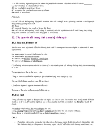 2. In this country, a growing concern about the possible hazardous effects ofchemical wastes ________
(A) have resulted in a bunch of new laws.
(B) has resulted in several new laws.
(C) is causing the results of numerous new laws.
(D) result in news laws.
Phân tích:
(A) có 2 chỗ sai: không dùng động từ ở số nhiều have với chủ ngữ số ít a growing concern và không được
dùng từ lóng (slang) bunch of.
(B) đúng.
(C) rườm rà. Causing the result of là quá dài dòng.
(D) có 2 chỗ sai: không dùng result (động từ số nhiều) với chủ ngữ là danh từ số ít và không được dùng
dạng thức số nhiều của tính từ (viết đúng phải là new laws).
23. Các cụm từ nối mang tính quan hệ nhân quả
23.1 Because, Because of
Sau because phải một mệnh đề hoàn chỉnh (có cả S và V) nhưng sau because of phải là một danh từ hoặc
ngữ danh từ.
Jan was worried because it had started to rain.
Jan was worried because of the rain.
We arrived late because there was a traffic jam.
We arrived late because of a traffic jam.
Có thể dùng because of thay cho on account of và due to và ngược lại. Nhưng thường dùng due to sau động
từ to be.
The accident was due to the heavy rain.
Dùng as a result of để nhấn mạnh hậu quả của hành động hoặc sự vật, sự việc.
He was blinded as a result of a terrible accident.
Có thể đưa mệnh đề nguyên nhân lên đầu câu:
Because of the rain, we have cancelled the party.
23.2 So that
Trong cấu trúc này người ta dùng so that với nghĩa sao cho, để cho. Sau so that phải là một mệnh đề hoàn
chỉnh có cả S và V. Động từ ở mệnh đề sau so that phải lùi một thời so với thời của động từ ở mệnh đề
chính.
He studied very hard so that he could pass the test.
She is sending the package early so that it will arrive in the time for her sister’s birthday.
Susan drove to Miami instead of flying so that she could save money.
Chú ý:
• Phải phân biệt so that trong cấu trúc này với so that mang nghĩa do đó (therefore). Cách phân biệt
là ở thời của động từ đằng sau so that mang nghĩa “do đó” diễn biến bình thường so với thời của
 