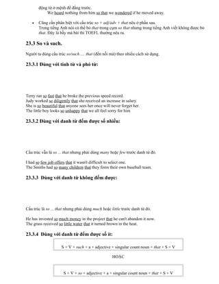 động từ ở mệnh đề đằng trước.
We heard nothing from him so that we wondered if he moved away.
• Cũng cần phân biệt với cấu trúc so + adj/adv + that nêu ở phần sau.
Trong tiếng Anh nói có thể bỏ that trong cụm so that nhưng trong tiếng Anh viết không được bỏ
that. Đây là bẫy mà bài thi TOEFL thường nêu ra.
23.3 So và such.
Người ta dùng cấu trúc so/such .... that (đến nỗi mà) theo nhiều cách sử dụng.
23.3.1 Dùng với tính từ và phó từ:
Terry ran so fast that he broke the previous speed record.
Judy worked so diligently that she received an increase in salary.
She is so beautiful that anyone sees her once will never forget her.
The little boy looks so unhappy that we all feel sorry for him
23.3.2 Dùng với danh từ đếm được số nhiều:
Cấu trúc vẫn là so ... that nhưng phải dùng many hoặc few trước danh từ đó.
I had so few job offers that it wasn't difficult to select one.
The Smiths had so many children that they form their own baseball team.
23.3.3 Dùng với danh từ không đếm được:
Cấu trúc là so ... that nhưng phải dùng much hoặc little trước danh từ đó.
He has invested so much money in the project that he can't abandon it now.
The grass received so little water that it turned brown in the heat.
23.3.4 Dùng với danh từ đếm được số ít:
S + V + such + a + adjective + singular count noun + that + S + V
HOẶC
S + V + so + adjective + a + singular count noun + that + S + V
 