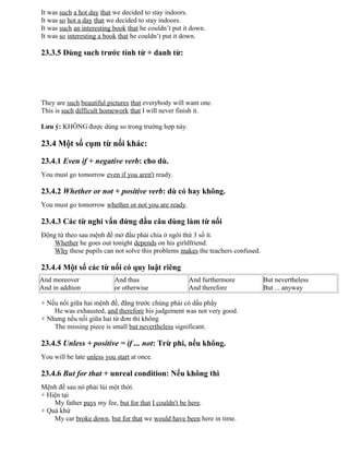 It was such a hot day that we decided to stay indoors.
It was so hot a day that we decided to stay indoors.
It was such an interesting book that he couldn’t put it down.
It was so interesting a book that he couldn’t put it down.
23.3.5 Dùng such trước tính từ + danh từ:
They are such beautiful pictures that everybody will want one.
This is such difficult homework that I will never finish it.
Lưu ý: KHÔNG được dùng so trong trường hợp này.
23.4 Một số cụm từ nối khác:
23.4.1 Even if + negative verb: cho dù.
You must go tomorrow even if you aren't ready.
23.4.2 Whether or not + positive verb: dù có hay không.
You must go tomorrow whether or not you are ready.
23.4.3 Các từ nghi vấn đứng đầu câu dùng làm từ nối
Động từ theo sau mệnh đề mở đầu phải chia ở ngôi thứ 3 số ít.
Whether he goes out tonight depends on his girldfriend.
Why these pupils can not solve this problems makes the teachers confused.
23.4.4 Một số các từ nối có quy luật riêng
And moreover
And in addtion
And thus
or otherwise
And furthermore
And therefore
But nevertheless
But ... anyway
+ Nếu nối giữa hai mệnh đề, đằng trước chúng phải có dấu phẩy
He was exhausted, and therefore his judgement was not very good.
+ Nhưng nếu nối giữa hai từ đơn thì không
The missing piece is small but nevertheless significant.
23.4.5 Unless + positive = if ... not: Trừ phi, nếu không.
You will be late unless you start at once.
23.4.6 But for that + unreal condition: Nếu không thì
Mệnh đề sau nó phải lùi một thời.
+ Hiện tại
My father pays my fee, but for that I couldn't be here.
+ Quá khứ
My car broke down, but for that we would have been here in time.
 