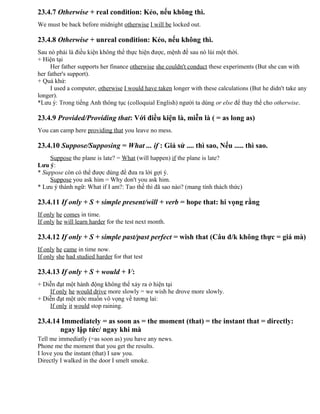 23.4.7 Otherwise + real condition: Kẻo, nếu không thì.
We must be back before midnight otherwise I will be locked out.
23.4.8 Otherwise + unreal condition: Kẻo, nếu không thì.
Sau nó phải là điều kiện không thể thực hiện được, mệnh đề sau nó lùi một thời.
+ Hiện tại
Her father supports her finance otherwise she couldn't conduct these experiments (But she can with
her father's support).
+ Quá khứ:
I used a computer, otherwise I would have taken longer with these calculations (But he didn't take any
longer).
*Lưu ý: Trong tiếng Anh thông tục (colloquial English) người ta dùng or else để thay thế cho otherwise.
23.4.9 Provided/Providing that: Với điều kiện là, miễn là ( = as long as)
You can camp here providing that you leave no mess.
23.4.10 Suppose/Supposing = What ... if : Giả sử .... thì sao, Nếu ..... thì sao.
Suppose the plane is late? = What (will happen) if the plane is late?
Lưu ý:
* Suppose còn có thể được dùng để đưa ra lời gợi ý.
Suppose you ask him = Why don't you ask him.
* Lưu ý thành ngữ: What if I am?: Tao thế thì đã sao nào? (mang tính thách thức)
23.4.11 If only + S + simple present/will + verb = hope that: hi vọng rằng
If only he comes in time.
If only he will learn harder for the test next month.
23.4.12 If only + S + simple past/past perfect = wish that (Câu đ/k không thực = giá mà)
If only he came in time now.
If only she had studied harder for that test
23.4.13 If only + S + would + V:
+ Diễn đạt một hành động không thể xảy ra ở hiện tại
If only he would drive more slowly = we wish he drove more slowly.
+ Diễn đạt một ước muốn vô vọng về tương lai:
If only it would stop raining.
23.4.14 Immediately = as soon as = the moment (that) = the instant that = directly:
ngay lập tức/ ngay khi mà
Tell me immediatly (=as soon as) you have any news.
Phone me the moment that you get the results.
I love you the instant (that) I saw you.
Directly I walked in the door I smelt smoke.
 