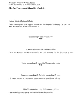 We drove to the grocery store this afternoon.
George cooked dinner for his family Saturday night.
3.2.2 Past Progresseive (thời quá khứ tiếp diễn):
Thời quá khứ tiếp diễn dùng để diễn đạt:
(1) một hành động đang xảy ra trong quá khứ thì bị một hành động khác “chen ngang” (khi đang... thì
bỗng...). Trong trường hợp này, mẫu câu chung là:
I was watching TV when she came home.
hoặc
When she came home, I was watching television.
(2) Hai hành động cùng đồng thời xảy ra trong quá khứ. Trong trường hợp này, mẫu câu sau được áp dụng:
Martha was watching television while John was reading a book.
hoặc
While John was reading a book, Martha was watching television.
Cấu trúc sau đây cũng đôi khi được dùng nhưng không thông dụng bằng hai mẫu trên:
While John was reading a book, Martha watched television.
(3) Một hành động đang xảy ra tại một thời điểm xác định trong quá khứ:
 