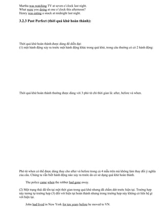 Martha was watching TV at seven o’clock last night.
What were you doing at one o’clock this afternoon?
Henry was eating a snack at midnight last night.
3.2.3 Past Perfect (thời quá khứ hoàn thành):
Thời quá khứ hoàn thành được dùng để diễn đạt:
(1) một hành động xảy ra trước một hành động khác trong quá khứ, trong câu thường có có 2 hành động:
Thời quá khứ hoàn thành thường được dùng với 3 phó từ chỉ thời gian là: after, before và when.
Phó từ when có thể được dùng thay cho after và before trong cả 4 mẫu trên mà không làm thay đổi ý nghĩa
của câu. Chúng ta vẫn biết hành động nào xảy ra trước do có sử dụng quá khứ hoàn thành.
The police came when the robber had gone away.
(2) Một trạng thái đã tồn tại một thời gian trong quá khứ nhưng đã chấm dứt trước hiện tại. Trường hợp
này tương tự trường hợp (3) đối với hiện tại hoàn thành nhưng trong trường hợp này không có liên hệ gì
với hiện tại.
John had lived in New York for ten years before he moved to VN.
 