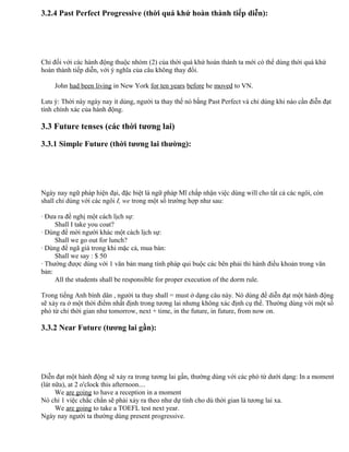3.2.4 Past Perfect Progressive (thời quá khứ hoàn thành tiếp diễn):
Chỉ đối với các hành động thuộc nhóm (2) của thời quá khứ hoàn thành ta mới có thể dùng thời quá khứ
hoàn thành tiếp diễn, với ý nghĩa của câu không thay đổi.
John had been living in New York for ten years before he moved to VN.
Lưu ý: Thời này ngày nay ít dùng, người ta thay thế nó bằng Past Perfect và chỉ dùng khi nào cần điễn đạt
tính chính xác của hành động.
3.3 Future tenses (các thời tương lai)
3.3.1 Simple Future (thời tương lai thường):
Ngày nay ngữ pháp hiện đại, đặc biệt là ngữ pháp Mĩ chấp nhận việc dùng will cho tất cả các ngôi, còn
shall chỉ dùng với các ngôi I, we trong một số trường hợp như sau:
· Đưa ra đề nghị một cách lịch sự:
Shall I take you coat?
· Dùng để mời người khác một cách lịch sự:
Shall we go out for lunch?
· Dùng để ngã giá trong khi mặc cả, mua bán:
Shall we say : $ 50
· Thường được dùng với 1 văn bản mang tính pháp qui buộc các bên phải thi hành điều khoản trong văn
bản:
All the students shall be responsible for proper execution of the dorm rule.
Trong tiếng Anh bình dân , người ta thay shall = must ở dạng câu này. Nó dùng để diễn đạt một hành động
sẽ xảy ra ở một thời điểm nhất định trong tương lai nhưng không xác định cụ thể. Thường dùng với một số
phó từ chỉ thời gian như tomorrow, next + time, in the future, in future, from now on.
3.3.2 Near Future (tương lai gần):
Diễn đạt một hành động sẽ xảy ra trong tương lai gần, thường dùng với các phó từ dưới dạng: In a moment
(lát nữa), at 2 o'clock this afternoon....
We are going to have a reception in a moment
Nó chỉ 1 việc chắc chắn sẽ phải xảy ra theo như dự tính cho dù thời gian là tương lai xa.
We are going to take a TOEFL test next year.
Ngày nay người ta thường dùng present progressive.
 