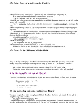 3.3.3 Future Progressive (thời tương lai tiếp diễn):
· Dùng để diễn đạt một hành động sẽ xảy ra vào một thời điểm nhất định trong tương lai.
At 8:00 am tomorrow morning we will be attending the lecture.
Good luck with the exam! We will be thinking of you.
· Dùng kết hợp với present progressive khác để diễn đạt hai hành động đang song song xảy ra. Một ở hiện
tại, còn một ở tương lai.
Now we are learning English here, but by this time tomorrow we will be attending the meeting at the
office.
· Được dùng để đề cập đến các sự kiện tương lai đã được xác định hoặc quyết định (không mang ý nghĩa
tiếp diễn).
Professor Baxter will be giving another lecture on Roman glass-making at the same time next week.
· Hoặc những sự kiện được mong đợi là sẽ xảy ra theo một tiến trình thường lệ (nhưng không diễn đạt ý
định của cá nhân người nói).
You will be hearing from my solicitor.
I will be seeing you one of these days, I expect.
· Dự đoán cho tương lai:
Don't phone now, they will be having dinner.
· Diễn đạt lời đề nghị nhã nhặn muốn biết về kế hoạch của người khác
Will you be staying in here this evening? (ông có dự định ở lại đây tối nay chứ ạ)
3.3.4 Future Perfect (thời tương lai hoàn thành):
Dùng để chỉ một hành động sẽ phải được hoàn tất ở vào một thời điểm nhất định trong tương lai. Nó
thường được dùng với trạng từ chỉ thời gian dưới dạng: by the end of....., by the time + sentence
We will have accomplished the English grammar course by the end of next week.
By the time human being migrates to the moon, most of the people alive today will have died.
4. Sự hòa hợp giữa chủ ngữ và động từ
Trong một câu tiếng Anh, chủ ngữ và động từ phải phù hợp với nhau về ngôi và số (số ít hay số nhiều)
The worker works very well.
số ít số ít
The workers work very well.
số nhiều số nhiều
4.1 Các trường hợp chủ ngữ đứng tách khỏi động từ
Trong câu tiếng Anh, có nhiều trường hợp rất khó xác định được đâu là chủ ngữ của câu do chủ ngữ và
động từ không đi liền với nhau.
The boys in the room are playing chess.
Thông thường trong các trường hợp đó, một ngữ giới từ (một giới từ mở đầu và các danh từ theo sau – in
the room) thường nằm giữa chủ ngữ và động từ. Các ngữ giới từ này không ảnh hưởng đến việc chia động
 