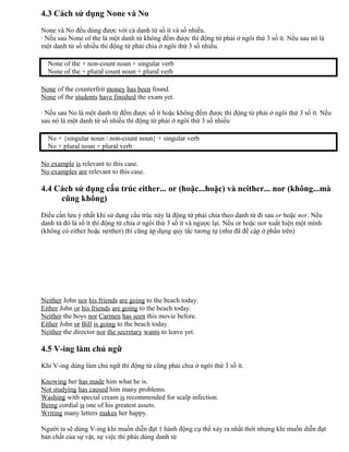 4.3 Cách sử dụng None và No
None và No đều dùng được với cả danh từ số ít và số nhiều.
· Nếu sau None of the là một danh từ không đếm được thì động từ phải ở ngôi thứ 3 số ít. Nếu sau nó là
một danh từ số nhiều thì động từ phải chia ở ngôi thứ 3 số nhiều.
None of the + non-count noun + singular verb
None of the + plural count noun + plural verb
None of the counterfeit money has been found.
None of the students have finished the exam yet.
· Nếu sau No là một danh từ đếm được số ít hoặc không đếm được thì động từ phải ở ngôi thứ 3 số ít. Nếu
sau nó là một danh từ số nhiều thì động từ phải ở ngôi thứ 3 số nhiều
No + {singular noun / non-count noun} + singular verb
No + plural noun + plural verb
No example is relevant to this case.
No examples are relevant to this case.
4.4 Cách sử dụng cấu trúc either... or (hoặc...hoặc) và neither... nor (không...mà
cũng không)
Điều cần lưu ý nhất khi sử dụng cấu trúc này là động từ phải chia theo danh từ đi sau or hoặc nor. Nếu
danh từ đó là số ít thì động từ chia ở ngôi thứ 3 số ít và ngược lại. Nếu or hoặc nor xuất hiện một mình
(không có either hoặc neither) thì cũng áp dụng quy tắc tương tự (như đã đề cập ở phần trên)
Neither John nor his friends are going to the beach today.
Either John or his friends are going to the beach today.
Neither the boys nor Carmen has seen this movie before.
Either John or Bill is going to the beach today.
Neither the director nor the secretary wants to leave yet.
4.5 V-ing làm chủ ngữ
Khi V-ing dùng làm chủ ngữ thì động từ cũng phải chia ở ngôi thứ 3 số ít.
Knowing her has made him what he is.
Not studying has caused him many problems.
Washing with special cream is recommended for scalp infection.
Being cordial is one of his greatest assets.
Writing many letters makes her happy.
Người ta sẽ dùng V-ing khi muốn diễn đạt 1 hành động cụ thể xảy ra nhất thời nhưng khi muốn diễn đạt
bản chất của sự vật, sự việc thì phải dùng danh từ
 