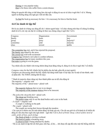 Dieting is very popular today.
Diet is for those who suffer from a cerain disease.
Động từ nguyên thể cũng có thể dùng làm chủ ngữ và động từ sau nó sẽ chia ở ngôi thứ 3 số ít. Nhưng
người ta thường dùng chủ ngữ giả it để mở đầu câu.
To find the book is necessary for him = It is necessary for him to find the book.
4.6 Các danh từ tập thể
Đó là các danh từ ở bảng sau dùng để chỉ 1 nhóm người hoặc 1 tổ chức nhưng trên thực tế chúng là những
danh từ số ít, do vậy các đại từ và động từ theo sau chúng cũng ở ngôi thứ 3 số ít.
Congress
family
group
committee
class
Organization
team
army
club
crowd
Government
jury
majority*
minority
public
The committee has met, and it has rejected the proposal.
The family was elated by the news.
The crowd was wild with excitement
Congress has initiated a new plan to combat inflation.
The organization has lot many members this year.
Our team is going to win the game.
Tuy nhiên nếu các thành viên trong nhóm đang hoạt động riêng rẽ, động từ sẽ chia ở ngôi thứ 3 số nhiều:
Congress votes for the bill. (Quốc hội bỏ phiếu cho dự luật, gồm tất cả mọi người)
Congress are discussing about the bill. (Quốc hội đang tranh luận về dự luật, tức là một số tán thành, một
số phản đối. Thi TOEFL không bắt lỗi này).
* Danh từ majority được dùng tuỳ theo thành phần sau nó để chia động từ
The majority + singular verb
The majority of the + plural noun + plural verb
The majority believes that we are in no danger.
The majority of the students believe him to be innocent.
· The police/the sheep/the fish + plural verb.
The sheep are breaking away
The police come only to see the dead bodies and a ruin in the bank
· A couple + singular verb
A couple is walking on the path
· The couple + plural verb
The couple are racing their horses through the meadow.
· Các cụm từ ở nhóm sau chỉ một nhóm động vật hoặc gia súc. Cho dù sau giới từ of là danh từ số nhiều thì
động từ vẫn chia theo ngôi chủ ngữ chính – ngôi thứ 3 số ít: flock of birds/ sheep, school of fish, herd of
cattle, pride of lions, pack of dogs
The flock of birds is circling overhead.
The herd of casttle is breaking away.
A school of fish is being attacked by sharks.
· Tất cả các danh từ tập thể chỉ thời gian, tiền bạc, số đo, ... khi được đề cập đến như một thể thống nhất thì
 