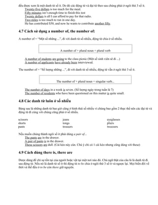 đều được xem là một danh từ số ít. Do đó các động từ và đại từ theo sau chúng phải ở ngôi thứ 3 số ít.
Twenty-five dollars is too much for the meal.
Fifty minutes isn’t enough time to finish this test
Twenty dollars is all I can afford to pay for that radio.
Two miles is too much to run in one day.
He has contributed $50, and now he wants to contribute another fifty.
4.7 Cách sử dụng a number of, the number of:
A number of = “Một số những ...”, đi với danh từ số nhiều, động từ chia ở số nhiều.
A number of + plural noun + plural verb
A number of students are going to the class picnic (Một số sinh viên sẽ đi ...)
A number of applicants have already been interviewed.
The number of = “Số lượng những ...”, đi với danh từ số nhiều, động từ vẫn ở ngôi thứ 3 số ít.
The number of + plural noun + singular verb...
The number of days in a week is seven. (Số lượng ngày trong tuần là 7)
The number of residents who have been questioned on this matter is quite small.
4.8 Các danh từ luôn ở số nhiều
Bảng sau là những danh từ bao giờ cũng ở hình thái số nhiều vì chúng bao gồm 2 thực thể nên các đại từ và
động từ đi cùng với chúng cũng phải ở số nhiều.
scissors
shorts
pants
jeans
tongs
trousers
eyeglasses
pliers
tweezers
Nếu muốn chúng thành ngôi số ít phải dùng a pair of...
The pants are in the drawer.
A pair of pants is in the drawer.
These scissors are dull. (Cái kéo này cùn. Chú ý chỉ có 1 cái kéo nhưng cũng dùng với these)
4.9 Cách dùng there is, there are
Được dùng để chỉ sự tồn tại của người hoặc vật tại một nơi nào đó. Chủ ngữ thật của câu là là danh từ đi
sau động từ. Nếu nó là danh từ số ít thì động từ to be chia ở ngôi thứ 3 số ít và ngược lại. Mọi biến đổi về
thời và thể đều ở to be còn there giữ nguyên.
 