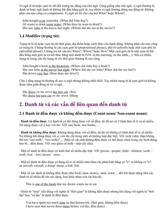 Vị ngữ là từ hoặc cụm từ chỉ đối tượng tác động của chủ ngữ. Cũng giống như chủ ngữ, vị ngữ thường là
danh từ hoặc ngữ danh từ không bắt đầu bằng giới từ, tuy nhiên vị ngữ thường đứng sau động từ. Không
phải câu nào cũng có complement. Vị ngữ trả lời cho câu hỏi What? hoặc Whom?
John bought a car yesterday. (What did John buy?)
Jill wants to drink some water. (What does he want to drink?)
She saw John at the movie last night. (Whom did she see at the movie?)
1.4 Modifier (trạng từ):
Trạng từ là từ hoặc cụm từ chỉ thời gian, địa điểm hoặc cách thức của hành động. Không phải câu nào cũng
có trạng từ. Chúng thường là các cụm giới từ (prepositional phrase), phó từ (adverb) hoặc một cụm phó từ
(adverbial phrase). Chúng trả lời câu hỏi When?, Where? hoặc How? Một cụm giới từ là một cụm từ bắt
đầu bằng một giới từ và kết thúc bằng một danh từ (VD: in the morning, on the table,...). Nếu có nhiều
trạng từ trong câu thì trạng từ chỉ thời gian thường đi sau cùng.
John bought a book at the bookstore. (Where did John buy a book?)
She saw John at the movie last night. (Where did she see John? When did she see him?)
She drives very fast. (How does she drive?)
Chú ý rằng trạng từ thường đi sau vị ngữ nhưng không nhất thiết. Tuy nhiên trạng từ là cụm giới từ không
được nằm giữa động từ và vị ngữ.
She drove on the street her new car. (Sai)
She drove her new car on the street. (Đúng
2. Danh từ và các vấn đề liên quan đến danh từ
2.1 Danh từ đếm được và không đếm được (Count noun/ Non-count noun):
· Danh từ đếm được: Là danh từ có thể dùng được với số đếm, do đó nó có 2 hình thái số ít và số nhiều.
Nó dùng được với a hay với the. VD: one book, two books, ...
· Danh từ không đếm được: Không dùng được với số đếm, do đó nó không có hình thái số ít, số nhiều.
Nó không thể dùng được với a, còn the chỉ trong một số trường hợp đặc biệt. VD: milk (sữa). Bạn không
thể nói "one milk", "two milks" ... (Một số vật chất không đếm được có thể được chứa trong các bình đựng,
bao bì... đếm được. VD: one glass of milk - một cốc sữa).
· Một số danh từ đếm được có hình thái số nhiều đặc biệt. VD: person - people; child - children; tooth –
teeth; foot – feet; mouse – mice ...
· Một số danh từ đếm được có dạng số ít/ số nhiều như nhau chỉ phân biệt bằng có "a" và không có "a":
an aircraft/ aircraft; a sheep/ sheep; a fish/ fish.
· Một số các danh từ không đếm được như food, meat, money, sand, water ... đôi khi được dùng như các
danh từ số nhiều để chỉ các dạng, loại khác nhau của vật liệu đó.
This is one of the foods that my doctor wants me to eat.
· Danh từ "time" nếu dùng với nghĩa là "thời gian" là không đếm được nhưng khi dùng với nghĩa là "thời
đại" hay "số lần" là danh từ đếm được.
You have spent too much time on that homework. (thời gian, không đếm được)
I have seen that movie three times before. (số lần, đếm được)
 
