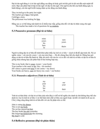 Đại từ tân ngữ đứng ở vị trí tân ngữ (đằng sau động từ hoặc giới trừ khi giới từ đó mở đầu một mệnh đề
mới). Bạn cần phân biệt rõ đại từ tân ngữ với đại từ chủ ngữ. Chủ ngữ là chủ thể của hành động (gây ra
hành động), còn tân ngữ là đối tượng nhận sự tác động của hành động.
They invited us to the party last night.
The teacher gave him a bad grade.
I told her a story.
The policeman was looking for him.
Đằng sau us có thể dùng một danh từ số nhiều trực tiếp, giống như đối với đại từ nhân xưng chủ ngữ.
The teacher has made a lot of questions for us students.
5.3 Possessive pronoun (Đại từ sở hữu)
mine
yours
his
hers
its
ours
yours
theirs
Người ta dùng đại từ sở hữu để tránh khỏi phải nhắc lại tính từ sở hữu + danh từ đã đề cập trước đó. Nó có
nghĩa: mine = cái của tôi; yours = cái của (các) bạn; ... Do đó chúng thay thế cho danh từ. Đừng bao giờ
dùng cả đại từ sở hữu lẫn danh từ. Mặc dù cách viết của his và its đối với tính từ sở hữu và đại từ sở hữu là
giống nhau nhưng bạn cần phân biệt rõ hai trường hợp này.
This is my book; that is yours. (yours = your book)
Your teacher is the same as his. (his = his teacher)
Jill’s dress is green and mine is red. (mine = my dress)
Your books are heavy, ours are heavy too. (ours = our books)
5.3.1 Possessive adjectives (Tính từ sở hữu)
my
your
his
her
its
our
your
their
Tính từ sở hữu khác với đại từ sở hữu (nêu trên đây) ở chỗ nó bổ nghĩa cho danh từ chứ không thay thế cho
danh từ. Gọi là tính từ sở hữu vì nó thể hiện tính chất sở hữu của người hoặc vật đối với danh từ đi sau nó.
Chú ý rằng cũng dùng tính từ sở hữu đối với các bộ phận trên cơ thể.
John is eating his dinner.
This is not my book.
The cat has injured its foot.
The boy broke his arm yesterday.
She forgot her homework this morning.
My food is cold.
5.4 Reflexive pronoun (Đại từ phản thân)
 